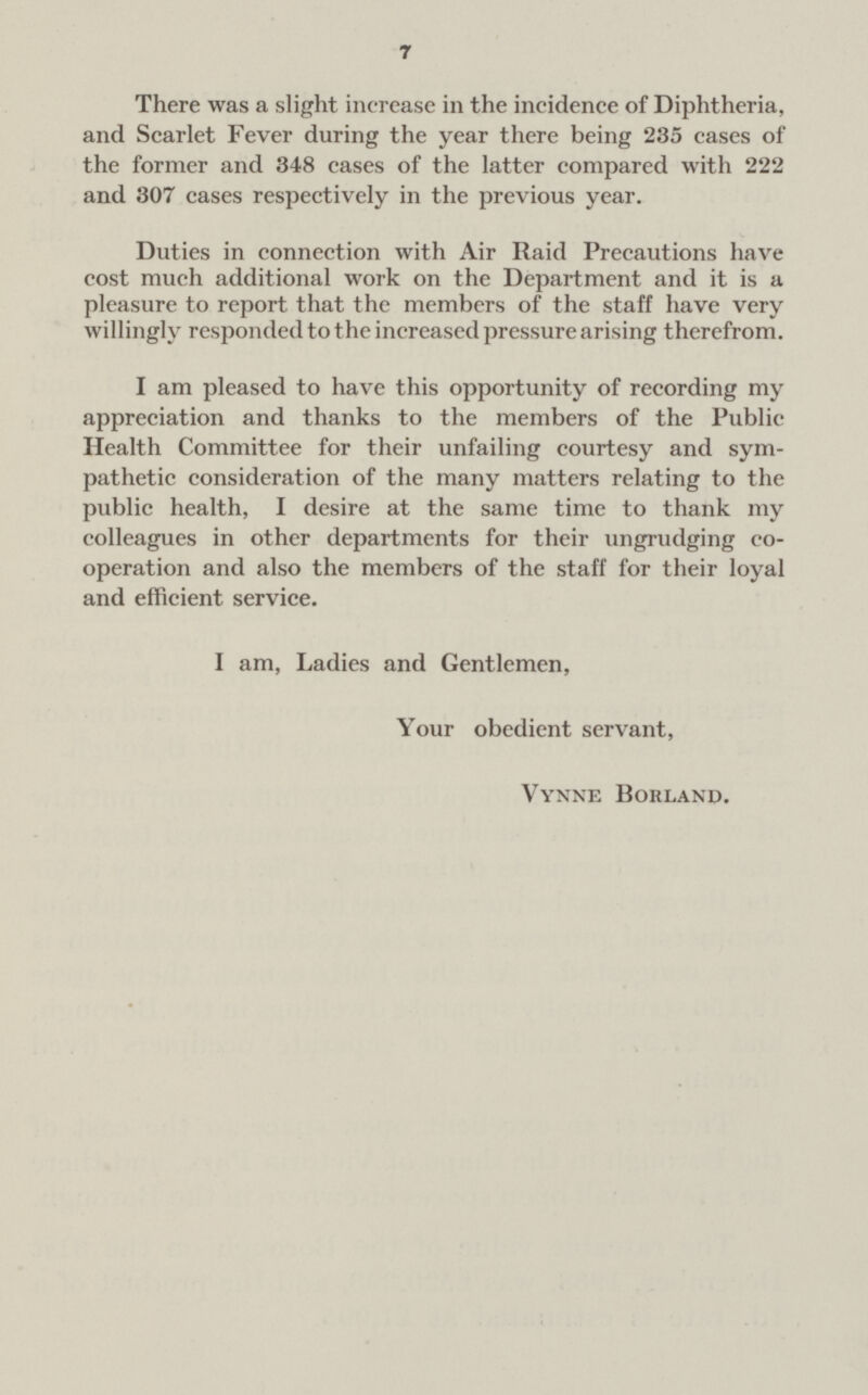 7 There was a slight increase in the incidence of Diphtheria, and Scarlet Fever during the year there being 235 cases of the former and 348 cases of the latter compared with 222 and 307 cases respectively in the previous year. Duties in connection with Air Raid Precautions have cost much additional work on the Department and it is a pleasure to report that the members of the staff have very willingly responded to the increased pressure arising therefrom. I am pleased to have this opportunity of recording my appreciation and thanks to the members of the Public Health Committee for their unfailing courtesy and sym pathetic consideration of the many matters relating to the public health, I desire at the same time to thank my colleagues in other departments for their ungrudging co operation and also the members of the staff for their loyal and efficient service. I am, Ladies and Gentlemen, Your obedient servant, Vynne Borland.