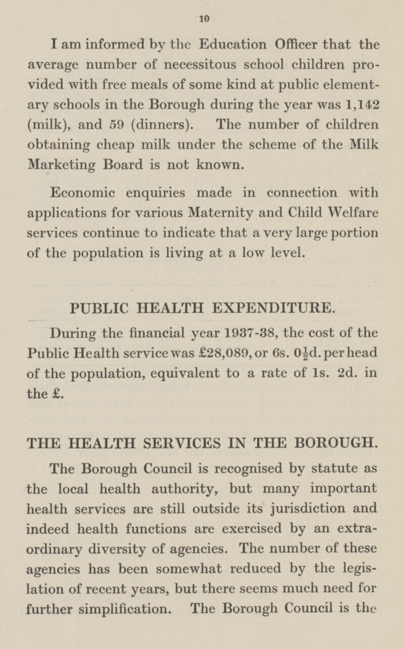 10 I am informed by the Education Officer that the average number of necessitous school children pro vided with free meals of some kind at public element ary schools in the Borough during the year was 1,142 (milk), and 59 (dinners). The number of children obtaining cheap milk under the scheme of the Milk Marketing Board is not known. Economic enquiries made in connection with applications for various Maternity and Child Welfare services continue to indicate that a very large portion of the population is living at a low level. PUBLIC HEALTH EXPENDITURE. During the financial year 1937-38, the cost of the Public Health service was £28,089, or 6s. 0½d. per head of the population, equivalent to a rate of Is. 2d. in the £. THE HEALTH SERVICES IN THE BOROUGH. The Borough Council is recognised by statute as the local health authority, but many important health services are still outside its jurisdiction and indeed health functions are exercised by an extra ordinary diversity of agencies. The number of these agencies has been somewhat reduced by the legis lation of recent years, but there seems much need for further simplification. The Borough Council is the