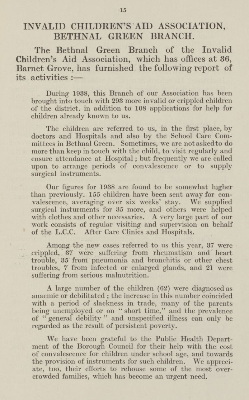 15 INVALID CHILDREN'S AID ASSOCIATION, BETHNAL GREEN BRANCH. The Bethnal Green Branch of the Invalid Children's Aid Association, which has offices at 36, Barnet Grove, has furnished the following report of its activities :— During 1938, this Branch of our Association has been brought into touch with 293 more invalid or crippled children of the district. in addition to 108 applications for help for children already known to us. The children are referred to us, in the first place, by doctors and Hospitals and also by the School Care Com mittees in Bethnal Green. Sometimes, we are notaskedto do more than keep in touch with the child, to visit regularly and ensure attendance at Hospital; but frequently we are called upon to arrange periods of convalescence or to supply surgical instruments. Our figures for 1938 are found to be somewhat higher than previously. 155 children have been sent away for con valescence, averaging over six weeks' stay. We supplied surgical insturments for 35 more, and others were helped with clothes and other necessaries. A very large part of our work consists of regular visiting and supervision on behalf of the L.C.C. After Care Clinics and Hospitals. Among the new cases referred to us this year, 37 were crippled,. 37 were suffering from rheumatism and heart trouble, 35 from pneumonia and bronchitis or other chest troubles, 7 from infected or enlarged glands, and 21 were suffering from serious malnutrition. A large number of the children (62) were diagnosed as anaemic or debilitated ; the increase in this number coincidcd with a period of slackness in trade, many of the parents being unemployed or on  short time, and the prevalence of  general debility  and unspecified illness can only be regarded as the result of persistent poverty. We have been grateful to the Public Health Depart ment of the Borough Council for their help with the cost of convalescence for children under school age, and towards the provision of instruments for such children. We appreci ate, too, their efforts to rehouse some of the most over crowded families, which has become an urgent need.