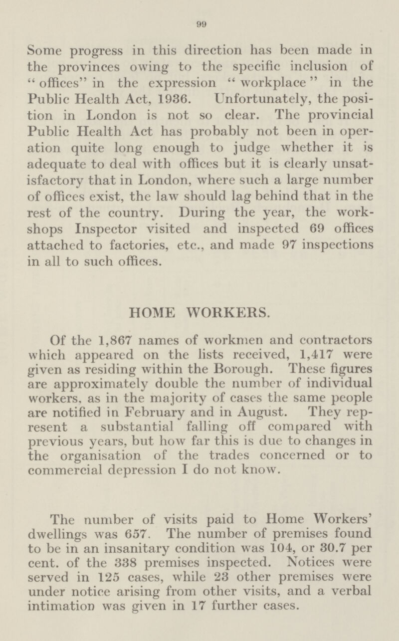 99 Some progress in this direction has been made in the provinces owing to the specific inclusion of offices in the expression workplace in the Public Health Act, 1936. Unfortunately, the posi tion in London is not so clear. The provincial Public Health Act has probably not been in oper ation quite long enough to judge whether it is adequate to deal with offices but it is clearly unsat isfactory that in London, where such a large number of offices exist, the law should lag behind that in the rest of the country. During the year, the work shops Inspector visited and inspected 69 offices attached to factories, etc., and made 97 inspections in all to such offices. HOME WORKERS. Of the 1,867 names of workmen and contractors which appeared on the lists received, 1,417 were given as residing within the Borough. These figures are approximately double the number of individual workers, as in the majority of cases the same people are notified in February and in August. They rep resent a substantial falling off compared with previous years, but how far this is due to changes in the organisation of the trades concerned or to commercial depression I do not know. The number of visits paid to Home Workers' dwellings was 657. The number of premises found to be in an insanitary condition was 104, or 30.7 per cent. of the 338 premises inspected. Notices were served in 125 cases, while 23 other premises were under notice arising from other visits, and a verbal intimation was given in 17 further cases.
