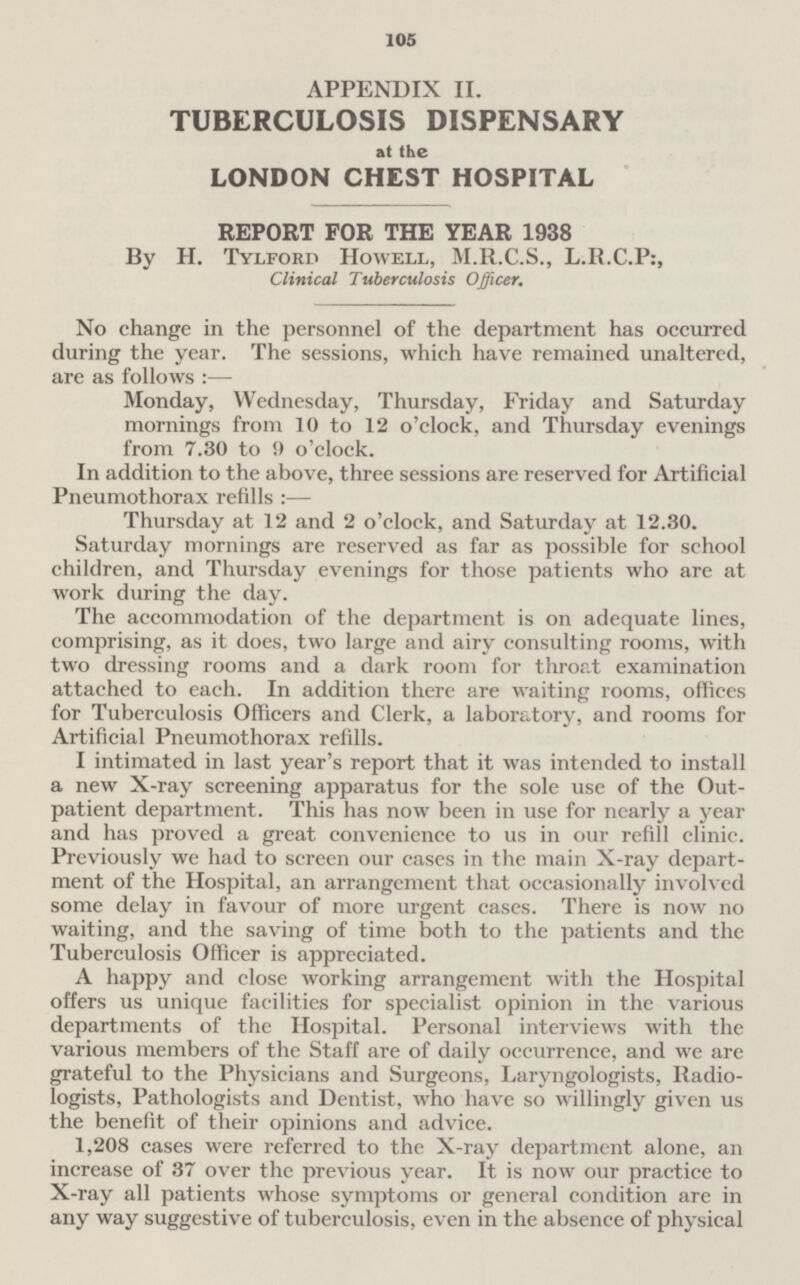 105 APPENDIX II. TUBERCULOSIS DISPENSARY at the LONDON CHEST HOSPITAL REPORT FOR THE YEAR 1938 By H. Tylford Howell, M.R.C.S., L.R.C.P:, Clinical Tuberculosis Officer. No change in the personnel of the department has occurred during the year. The sessions, which have remained unaltered, are as follows:— Monday, Wednesday, Thursday, Friday and Saturday mornings from 10 to 12 o'clock, and Thursday evenings from 7.30 to 9 o'clock. In addition to the above, three sessions are reserved for Artificial Pneumothorax refills:— Thursday at 12 and 2 o'clock, and Saturday at 12.30. Saturday mornings are reserved as far as possible for school children, and Thursday evenings for those patients who are at work during the day. The accommodation of the department is on adequate lines, comprising, as it does, two large and airy consulting rooms, with two dressing rooms and a dark room for throat examination attached to each. In addition there are waiting rooms, offices for Tuberculosis Officers and Clerk, a laboratory, and rooms for Artificial Pneumothorax refills. I intimated in last year's report that it was intended to install a new X-ray screening apparatus for the sole use of the Out patient department. This has now been in use for nearly a year and has proved a great convenience to us in our refill clinic. Previously we had to screen our cases in the main X-ray department of the Hospital, an arrangement that occasionally involved some delay in favour of more urgent cases. There is now no waiting, and the saving of time both to the patients and the Tuberculosis Officer is appreciated. A happy and close working arrangement with the Hospital offers us unique facilities for specialist opinion in the various departments of the Hospital. Personal interviews with the various members of the Staff are of daily occurrence, and we are grateful to the Physicians and Surgeons, Laryngologists, Radiologists, Pathologists and Dentist, who have so willingly given us the benefit of their opinions and advice. 1,208 cases were referred to the X-ray department alone, an increase of 37 over the previous year. It is now our practice to X-ray all patients whose symptoms or general condition are in any way suggestive of tuberculosis, even in the absence of physical