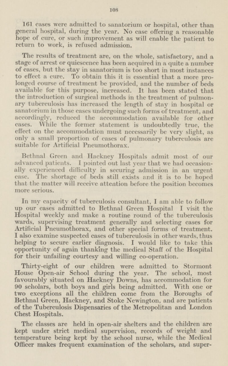 108 161 cases were admitted to sanatorium or hospital, other than general hospital, during the year. No case offering a reasonable hope of cure, or such improvement as will enable the patient to return to work, is refused admission. The results of treatment are, on the whole, satisfactory, and a stage of arrest or quiescence has been acquired in a quite a number of cases, but the stay in sanatorium is too short in most instances to effect a cure. To obtain this it is essential that a more prolonged course of treatment be provided, and the number of beds available for this purpose, increased. It has been stated that the introduction of surgical methods in the treatment of pulmonary tuberculosis has increased the length of stay in hospital or sanatorium in those cases undergoing such forms of treatment, and accordingly, reduced the accommodation available for other cases. While the former statement is undoubtedly true, the effect on the accommodation must necessarily be very slight, as only a small proportion of cases of pulmonary tuberculosis are suitable for Artificial Pneumothorax. Bethnal Green and Hackney Hospitals admit most of our advanced patients. I pointed out last year that we had occasionally experienced difficulty in securing admission in an urgent case. The shortage of beds still exists and it is to be hoped that the matter will receive attention before the position becomes more serious. In my capacity of tuberculosis consultant, I am able to follow up our cases admitted to Bethnal Green Hospital I visit the Hospital weekly and make a routine round of the tuberculosis wards, supervising treatment generally and selecting cases for Artificial Pneumothorax, and other special forms of treatment. I also examine suspected cases of tuberculosis in other wards, thus helping to secure earlier diagnosis. I would like to take this opportunity of again thanking the medical Staff of the Hospital for their unfailing courtesy and willing co-operation. Thirty-eight of our children were admitted to Stormont House Open-air School during the year. The school, most favourably situated on Hackney Downs, has accommodation for 90 scholars, both boys and girls being admitted. With one or two exceptions all the children come from the Boroughs of Bethnal Green, Hackney, and Stoke Newington, and are patients of the Tuberculosis Dispensaries of the Metropolitan and London Chest Hospitals. The classes are held in open-air shelters and the children are kept under strict medical supervision, records of weight and temperature being kept by the school nurse, while the Medical Officer makes frequent examination of the scholars, and supervises