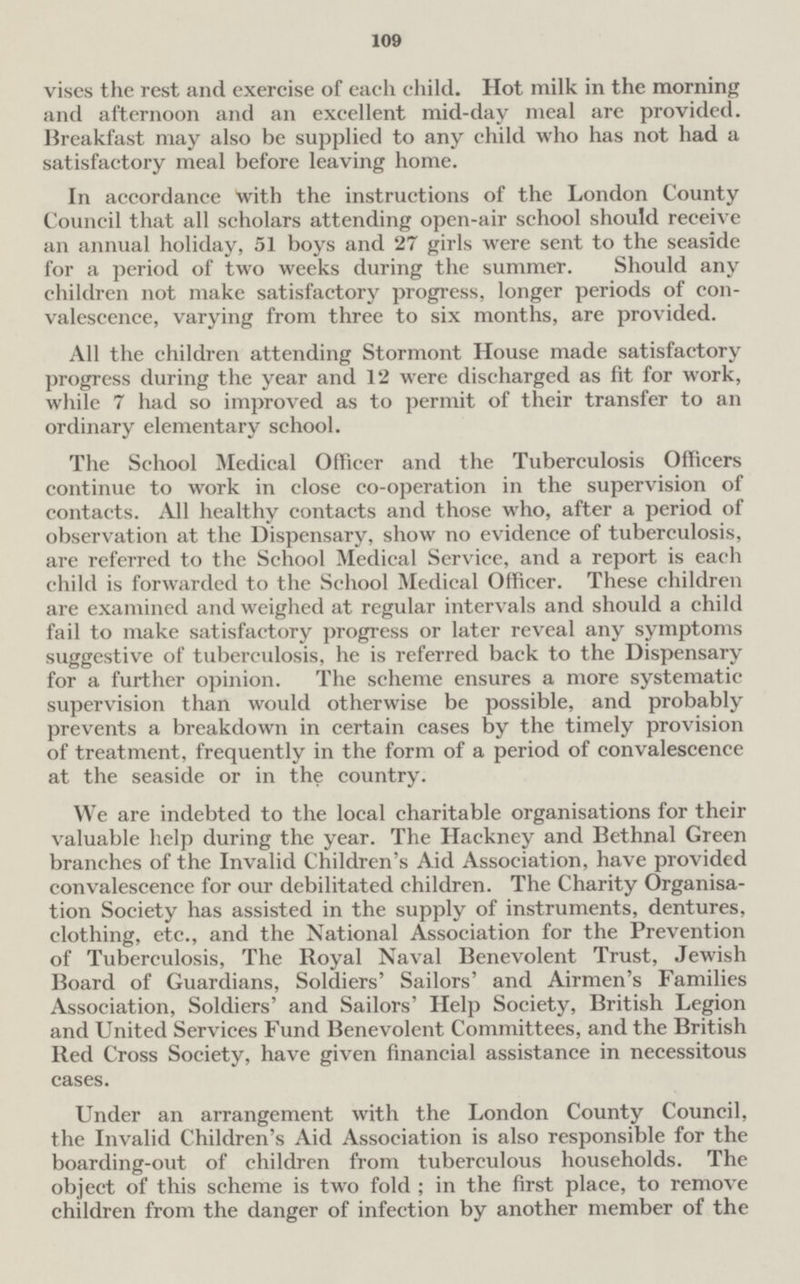 109 the rest and exercise of each child. Hot milk in the morning and afternoon and an excellent mid-day meal are provided. Breakfast may also be supplied to any child who has not had a satisfactory meal before leaving home. In accordance with the instructions of the London County Council that all scholars attending open-air school should receive an annual holiday, 51 boys and 27 girls were sent to the seaside for a period of two weeks during the summer. Should any children not make satisfactory progress, longer periods of convalescence, varying from three to six months, are provided. All the children attending Stormont House made satisfactory progress during the year and 12 were discharged as fit for work, while 7 had so improved as to permit of their transfer to an ordinary elementary school. The School Medical Officer and the Tuberculosis Officers continue to work in close co-operation in the supervision of contacts. All healthy contacts and those who, after a period of observation at the Dispensary, show no evidence of tuberculosis, are referred to the School Medical Service, and a report is each child is forwarded to the School Medical Officer. These children are examined and weighed at regular intervals and should a child fail to make satisfactory progress or later reveal any symptoms suggestive of tuberculosis, he is referred back to the Dispensary for a further opinion. The scheme ensures a more systematic supervision than would otherwise be possible, and probably prevents a breakdown in certain cases by the timely provision of treatment, frequently in the form of a period of convalescence at the seaside or in the country. We are indebted to the local charitable organisations for their valuable help during the year. The Hackney and Bethnal Green branches of the Invalid Children's Aid Association, have provided convalescence for our debilitated children. The Charity Organisation Society has assisted in the supply of instruments, dentures, clothing, etc., and the National Association for the Prevention of Tuberculosis, The Royal Naval Benevolent Trust, Jewish Board of Guardians, Soldiers' Sailors' and Airmen's Families Association, Soldiers' and Sailors' Help Society, British Legion and United Services Fund Benevolent Committees, and the British Bed Cross Society, have given financial assistance in necessitous cases. Under an arrangement with the London County Council, the Invalid Children's Aid Association is also responsible for the boarding-out of children from tuberculous households. The object of this scheme is two fold; in the first place, to remove children from the danger of infection by another member of the