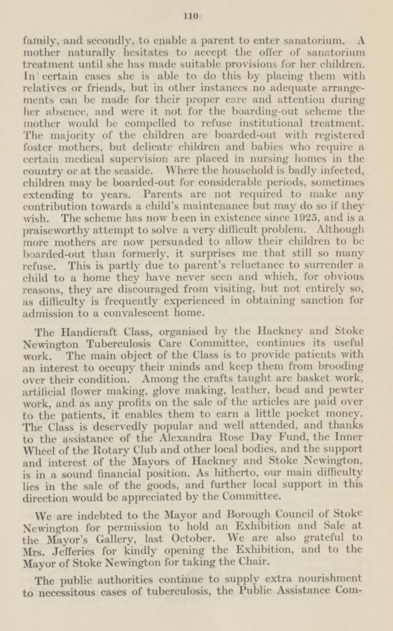 110 family, and secondly, to enable a parent to enter sanatorium. A mother naturally hesitates to accept the offer of sanatorium treatment until she has made suitable provisions for her children. In certain cases she is able to do this by placing them with relatives or friends, but in other instances no adequate arrangements can be made for their proper care and attention during her absence, and were it not for the boarding-out scheme the mother would be compelled to refuse institutional treatment. The majority of the children are boarded-out with registered foster mothers, but delicate children and babies who require a certain medical supervision are placed in nursing homes in the country or at the seaside. Where the household is badly infected, children may be boarded-out for considerable periods, sometimes extending to years. Parents are not required to make any contribution towards a child's maintenance but may do so if they wish. The scheme has now been in existence since 1925, and is a praiseworthy attempt to solve a very difficult problem. Although more mothers are now persuaded to allow their children to be boarded-out than formerly, it surprises me that still so many refuse. This is partly due to parent's reluctance to surrender a child to a home they have never seen and which, for obvious reasons, they are discouraged from visiting, but not entirely so, as difficulty is frequently experienced in obtaining sanction for admission to a convalescent home. The Handicraft Class, organised by the Hackney and Stoke Newington Tuberculosis Care Committee, continues its useful work. The main object of the Class is to provide patients with an interest to occupy their minds and keep them from brooding over their condition. Among the crafts taught are basket work, artificial flower making, glove making, leather, bead and pewter work, and as any profits on the sale of the articles are paid over to the patients, it enables them to earn a little pocket money. The Class is deservedly popular and well attended, and thanks to the assistance of the Alexandra Rose Day Fund, the Inner Wheel of the Rotary Club and other local bodies, and the support and interest of the Mayors of Hackney and Stoke Newington, is in a sound financial position. As hitherto, our main difficulty lies in the sale of the goods, and further local support in this direction would be appreciated by the Committee. We are indebted to the Mayor and Borough Council of Stoke Newington for permission to hold an Exhibition and Sale at the Mayor's Gallery, last October. We are also grateful to Mrs. Jefferies for kindly opening the Exhibition, and to the Mayor of Stoke Newington for taking the Chair. The public authorities continue to supply extra nourishment to necessitous cases of tuberculosis, the Public Assistance Committee