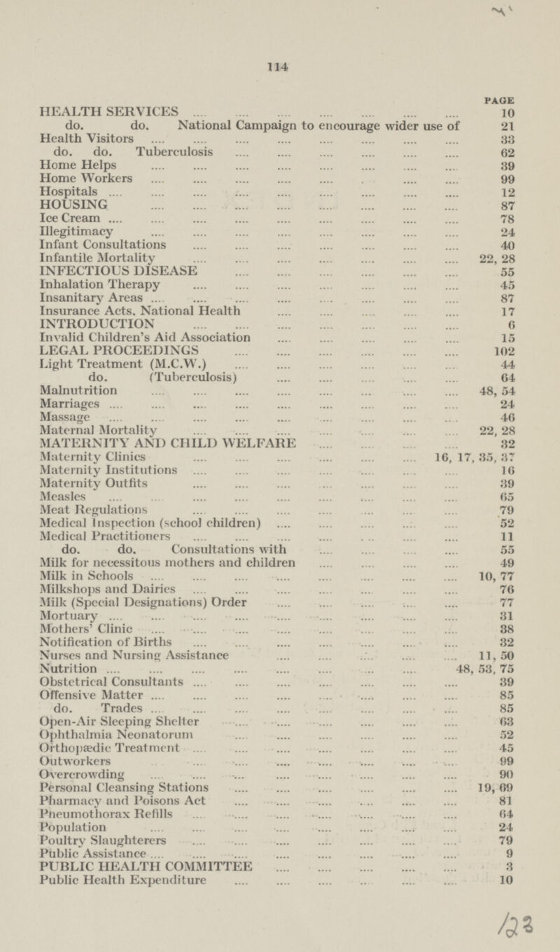 41 114 page HEALTH SERVICES 10 do. do. National Campaign to encourage wider use of 21 Health Visitors 33 do. do. Tuberculosis 62 Home Helps 39 Home Workers 99 Hospitals 12 HOUSING 87 Ice Cream 78 Illegitimacy 24 Infant Consultations 40 Infantile Mortality 22, 28 INFECTIOUS DISEASE 55 Inhalation Therapy 45 Insanitary Areas 87 Insurance Acts. National Health 17 INTRODUCTION 6 Invalid Children's Aid Association 15 LEGAL PROCEEDINGS 102 Light Treatment (M.C.W.) 44 do. (Tuberculosis) 64 Malnutrition 48, 54 Marriages 24 Massage 46 Maternal Mortality 22, 28 MATERNITY AND CHILD WELFARE 32 Maternity Clinics 16, 17,35,37 Maternity Institutions 16 Maternity Outfits 39 Measles 65 Meat Regulations 79 Medical Inspection (school children) 52 Medical Practitioners 11 do. do. Consultations with 55 Milk for necessitous mothers and children 49 Milk in Schools 10, 77 Milkshops and Dairies 76 Milk (Special Designations) Order 77 Mortuary 31 Mothers' Clinic 38 Notification of Births 32 Nurses and Nursing Assistance 11,50 Nutrition 48,53, 75 Obstetrical Consultants 39 Offensive Matter 85 do. Trades 85 Open-Air Sleeping Shelter 63 Ophthalmia Neonatorum 52 Orthopaedic Treatment 45 Outworkers 99 Overcrowding 90 Personal Cleansing Stations 19, 69 Pharmacy and Poisons Act 81 Pneumothorax Refills 64 Population 24 Poultry Slaughterers 79 Public Assistance 9 PUBLIC HEALTH COMMITTEE 3 Public Health Expenditure 10 123