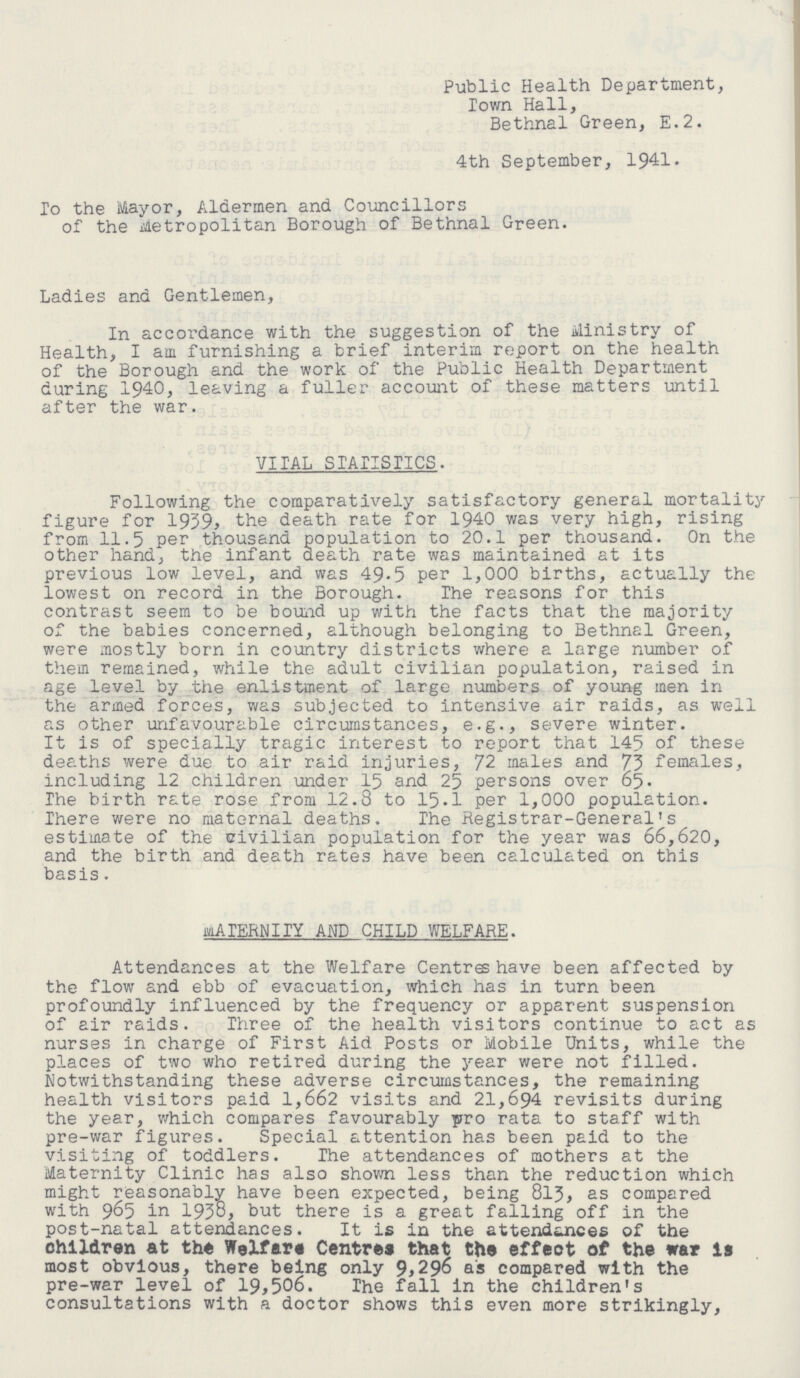 Public Health Department, Town Hall, Bethnal Green, E.2. 4th September, 1941. To the Mayor, Aldermen and Councillors of the Metropolitan Borough of Bethnal Green. Ladies and Gentlemen, In accordance with the suggestion of the Ministry of Health, I am furnishing a brief interim report on the health of the Borough and the work of the Public Health Department during 1940, leaving a fuller account of these matters until after the war. VITAL STATISTICS. Following the comparatively satisfactory general mortality figure for 1959, the death rate for 1940 was very high, rising from 11.5 per thousand population to 20.1 per thousand. On the other hand, the infant death rate was maintained at its previous low level, and was 49.5 per 1,000 births, actually the lowest on record in the Borough. The reasons for this contrast seem to be bound up with the facts that the majority of the babies concerned, although belonging to Bethnal Green, were mostly born in country districts where a large number of them remained, while the adult civilian population, raised in age level by the enlistment of large numbers of young men in the armed forces, was subjected to intensive air raids, as well as other unfavourable circumstances, e.g., severe winter. It is of specially tragic interest to report that 145 of these deaths were due to air raid injuries, 72 males and 73 females, including 12 children under 15 and 25 persons over 65. The birth rate rose from 12.8 to 15.1 per 1,000 population. There were no maternal deaths. The Registrar-General's estimate of the civilian population for the year was 66,620, and the birth and death rates have been calculated on this basis. MATERNITY AND CHILD WELFARE. Attendances at the Welfare Centra have been affected by the flow and ebb of evacuation, which has in turn been profoundly influenced by the frequency or apparent suspension of air raids. Three of the health visitors continue to act as nurses in charge of First Aid Posts or Mobile Units, while the places of two who retired during the year were not filled. Notwithstanding these adverse circumstances, the remaining health visitors paid 1,662 visits and 21,694 revisits during the year, which compares favourably pro rata to staff with pre-war figures. Special attention has been paid to the visiting of toddlers. The attendances of mothers at the Maternity Clinic has also shown less than the reduction which might reasonably have been expected, being 813, as compared with 965 in 1938, but there is a great falling off in the post-natal attendances. It is in the attendsjnces of the children at the Welfare Centres that the effect of the war is most obvious, there being only 9,296 as compared with the pre-war level of 19,506. The fall in the children's consultations with a doctor shows this even more strikingly,