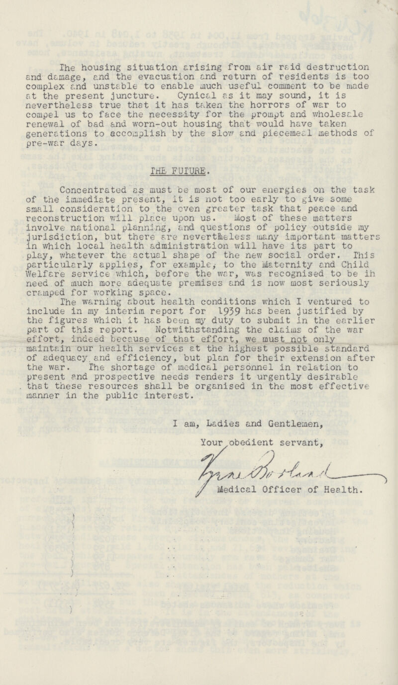 The housing situation arising from air raid destruction and damage, and the evacuation and return of residents is too complex and unstable to enable much useful comment to be made at the present juncture. Cynical as it may sound, it is nevertheless true that it has taken the horrors of war to compel us to face the necessity for the prompt and wholesale renewal of bad and worn-out housing that would have taken generations to accomplish by the slow and piecemeal methods of pre-war days. THE FUTURE. Concentrated as must be most of our energies on the task of the immediate present, it is not too early to give some small consideration to the even greater task that peace and reconstruction will place upon us. Most of these matters involve national planning, and questions of policy outside my jurisdiction, but there are nevertheless many important matters in which local health administration will have its part to play, whatever the actual shape of the new social order. This particularly applies, for example,' to the Maternity and Child Welfare service which, before the war, was recognised to be in need of much more adequate premises and is now most seriously cramped for working space. The warning about health conditions which I ventured to include in my interim report for 1939 has been justified by the figures which it has been my duty to submit in the earlier part of this report. Notwithstanding the claims of the war effort, indeed because of that effort, we must not only maintain our health services at the highest possible standard of adequacy, and efficiency, but plan for their extension after the war. The shortage of medical personnel in relation to present and prospective needs renders it urgently desirable . that these resources shall be organised in the most effective manner in the public interest. I am, Ladies and Gentlemen, Your obedient servant, Medical Officer of Health.