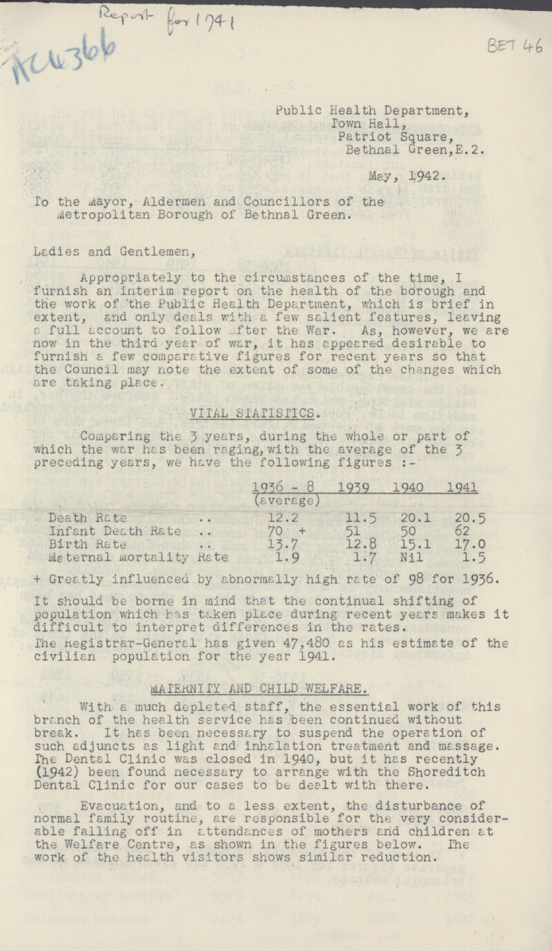 AC4366 BET 46 Public Health Department, Town Hall, Patriot Square, Bethnal Green,E.2. May, 1942. To the Mayor, Aldermen and Councillors of the Metropolitan Borough of Bethnal Green. Ladies and Gentlemen, Appropriately to the circumstances of the time, I furnish an interim report on the health of the borough and the work of the Public Health Department, which is brief in extent, and only deals with a few salient features, leaving a full account to follow after the War. As, however, we are now in the third year of war, it has appeared desirable to furnish a few comparative figures for recent years so that the Council may note the extent of some of the changes which are taking place. VITAL STATISTICS. Comparing the 3 years, during the whole or part of which the war has been raging, with the average of the 3 preceding years, we have the following figures 1936 - 8 (average) 1939 1940 1941 Death Rate 12.2 11.5 20.1 20.5 Infant Death Rate 70 + 51 50 62 Birth Rate 13.7 12.8 15.1 17.0 Meternal Mortality Rate 1.9 1.7 Nil 1.5 + Greatly influenced by abnormally high rate of 98 for 1936. It should be borne in mind that the continual shifting of population which has taken place during recent years makes it difficult to interpret differences in the rates. The Registrar-General has given 47,480 as his estimate of the civilian population for the year 1941. MATERNITY AND AND CHILD WELFARE. With a much depleted staff, the essential work of this branch of the health service has been continued without break. It has been necessary to suspend the operation of such adjuncts as light and inhalation treatment and massage. The Dental Clinic was closed in 1940, but it has recently (1942) been found necessary to arrange with the Shoreditch Dental Clinic for our cases to be dealt with there. Evacuation, and to a less extent, the disturbance of normal family routine, are responsible for the very consider able falling off in attendances of mothers and children at the Welfare Centre, as shown in the figures below. The work of the health visitors shows similar reduction.