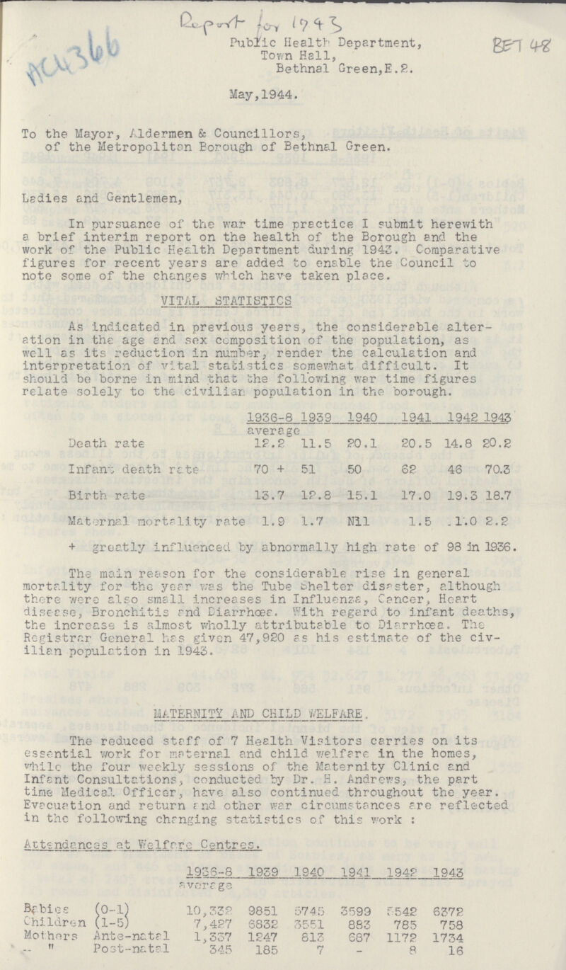 AC4366 Report for 1943 BET 48 Public Health Department, Town Hell, Bethnal Green,E.2. May,1944. To the Mayor, Aldermen & Councillors, of the Metropolitan Borough of Bethnal Green. Lsdies and Gentlemen, In pursuance of the war time practice I submit herewith a brief interim report on the health of the Borough and the work of the Public Health Department during 1943. Comparative figures for recent years are added to enable the Council to note some of the changes which have taken place. VITAL STATISTICS As indicated in previous years, the considerable alter ation in the age and sex composition of the population, as well as its reduction in number, render the calculation and interpretation of vital statistics somewhat difficult. It should be borne in mind that the following war time figures relate solely to the civilian population in the borough. 1936-8 average 1939 1940 1941 1942 1943 Death rate 12.2 11.5 20.1 20.5 14.8 20.2 Infant death rate 70 + 51 50 62 46 70.3 Birth rate 13.7 12.8 15.1 17.0 19.3 18.7 Maternal mortality rate 1.9 1.7 Nil 1.5 1.0 2.2 + greatly influenced by abnormally high rate of 98 in 1936. The main reason for the considerable rise in general mortality for the year was the Tube Shelter disaster, although there were also small increases in Influenza, Cancer, Heart disease, Bronchitis and Diarrhoea. With regard to infant deaths, the increase is almost wholly attributable to Diarrhoea. The Registrar General has given 47,920 as his estimate of the civ ilian population in 1943. MATERNITY AND CHILD WELFARE. The reduced staff of 7 Health Visitors carries on its essential work for maternal and child welfare in the homes, whilc the four weekly sessions of the Maternity Clinic and Infant Consultations, conducted by Dr. H. Andrews, the part time Medical Officer, have also continued throughout the year. Evacuation and return and other war circumstances are reflected in the following changing statistics of this work : Attendances at Welfare Centres. 1936-8 average 1939 1940 1941 1942 1943 Babies (0-1) 10,332 9851 5745 3599 5542 6372 Children (1-5) 7,427 6832 3551 883 785 758 Mothers Ante-natal 1,337 1247 813 687 1172 1734 „ Post-natal 345 185 7 - 8 16