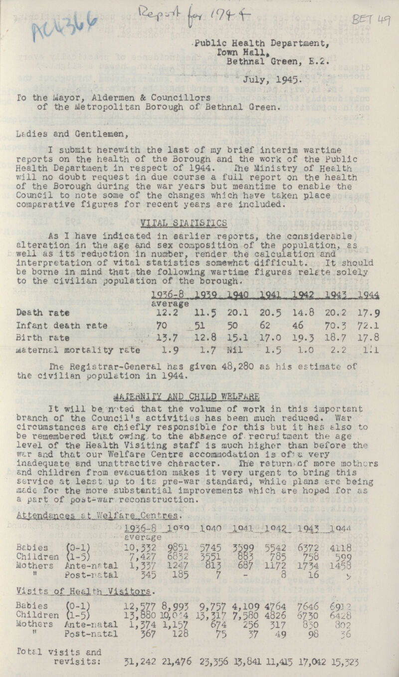AC4366 BET 49 Public Health Department, Town Hall, Bethnal Green, E.2. July, 1945. To the Mayor, Aldermen & Councillors of the Metropolitan Borough of Bethnal Green. Ladies and Gentlemen, I submit herewith the last of my brief interim wartime reports on the health of the Borough and the work of the Public Health Department in respect of 1944. The Ministry of Health will no doubt request in due course a full report on the health of the Borough during the war years but meantime to enable the Council to note some of the changes which have taken place comparative figures for recent years are included. VITAL STATISTICS As I have indicated in earlier reports, the considerable alteration in the age and sex composition of the population, as well as its reduction in number, render the calculation and' interpretation of vital statistics somewhat difficult. It should be borne in mind that the following wartime figures relate solely to the civilian population of the borough. Death rate Infant death rate Birth rate maternal mortality rate 1936-8 average 12.2 70 13.7 1.9 1939 11.5 51 12.8 1.7 1940 20.1 50 15.1 Nil 1941 20.5 62 17.0 1.5 1942 14.8 46 19.3 1.0 20.2 70.3 18.7 2.2 1944 17.9 72.1 17.8 1.1 The Registrar-General has given 48,280 as his estimate of the civilian population in 1944. MATERNITY MP CHILD WELFARE It will be noted that the volume of work in this important branch of the Council's activities has been much reduced. War circumstances are chiefly responsible for this but it has also to be remembered that owing, to the absence of recruitment the age level of the Health Visiting staff is much higher than before the war and that our Welfare Centre accommodation is of a very inadequate and unattractive character. The return of more mothers and children from evacuation makes it very urgent to bring this service at least up to its pre-war standard, while plans are being made for the more substantial improvements which are hoped for as a part of post-war reconstruction. Attendances at Welfare Centres. 1936-8 average 1939 1940 1941 1942 1943 1944 Babies (0-1) 10,332 5851 5745 3599 5542 6372 4118 Children (1-5) 7,427 6832 3551 785 758 599 Mothers Ante-natal 1,337 1247 813 687 1172 1734 1458 Post-natal 345 185 7 - 8 16 ??? Visits of Health Visitors. Babies (0-1) 12,577 8,993 9,757 4,109 4764 7646 69.1 2 Children (1-5) 13,880 10,044 13,317 7,580 4826 6730 6428 Mothers Ante-natal 1,374 1,57 674 256 317 830 302 Post-natal 367 128 75 37 49 98 36 Total visits and revisits: 31,242 21,476 23,356 13,841 11,415 17,012 15,323