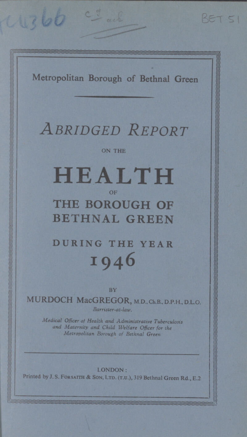 BET 51 Metropolitan Borough of Bethnal Green Abridged Report ON THE HEALTH OF THE BOROUGH OF BETHNAL GREEN DURING THE YEAR 1946 BY MURDOCH MacGREGOR, M.D.,ch.B.,D.p.H.,D.L.o. Barrister-at-law. Medical Officer of Health and Administrative Tuberculosis and Maternity and Child Welfare Officer for the Metropolitan Borough of Bethnal Green LONDON: Printed by J.S. Forsaith & Son, Ltd. (t.u.), 319 Bethnal Green Rd.,E.2