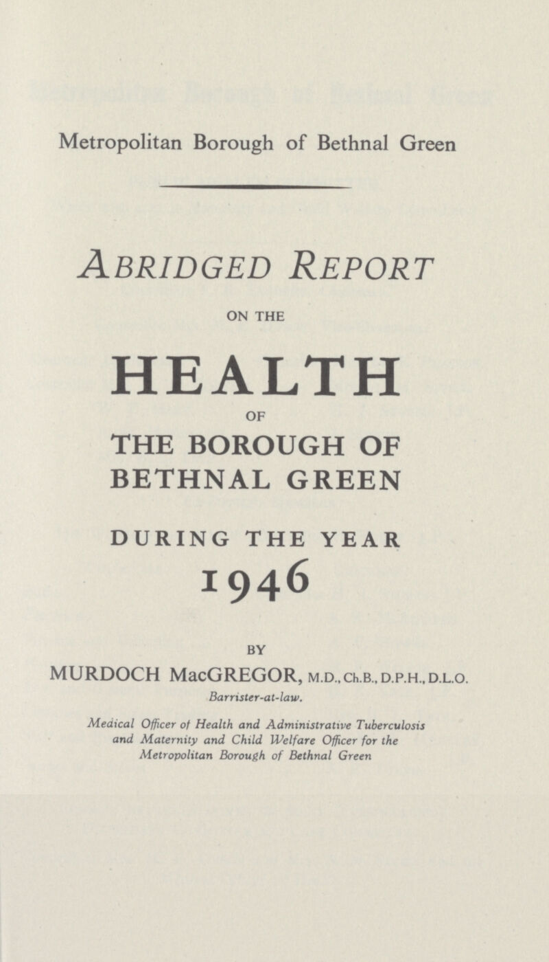Metropolitan Borough of Bethnal Green Abridged Report ON THE HEALTH OF THE BOROUGH OF BETHNAL GREEN DURING THE YEAR 1946 BY MURDOCH MacGREGOR, M.D.,Ch.B.,D.p.H..D.L.o. Barrister-at-law. Medical Officer of Health and Administrative Tuberculosis and Maternity and Child Welfare Officer for the Metropolitan Borough of Bethnal Green