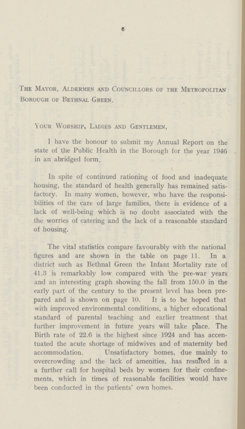6 The Mayor, Aldermen and Councillors of the Metropolitan Borough of Bethnal Green. Your Worship, Ladies and Gentlemen, I have the honour to submit my Annual Report on the state of the Public Health in the Borough for the year 1946 in an abridged form. In spite of continued rationing of food and inadequate housing, the standard of health generally has remained satis factory. In many women, however, who have the responsi bilities of the care of large families, there is evidence of a lack of well-being which is no doubt associated with the the worries of catering and the lack of a reasonable standard of housing. The vital statistics compare favourably with the national figures and are shown in the table on page 11. In a district such as Bethnal Green the Infant Mortality rate of 41.3 is remarkably low compared with the pre-war years and an interesting graph showing the fall from 150.0 in the early part of the century to the present level has been pre pared and is shown on page 10. It is to be hoped that with improved environmental conditions, a higher educational standard of parental teaching and earlier treatment that further improvement in future years will take place. The Birth rate of 22.6 is the highest since 1924 and has accen tuated the acute shortage of midwives and of maternity bed accommodation. Unsatisfactory homes, due mainly to overcrowding and the lack of amenities, has resulted in a a further call for hospital beds by women for their confine ments, which in times of reasonable facilities would have been conducted in the patients' own homes.
