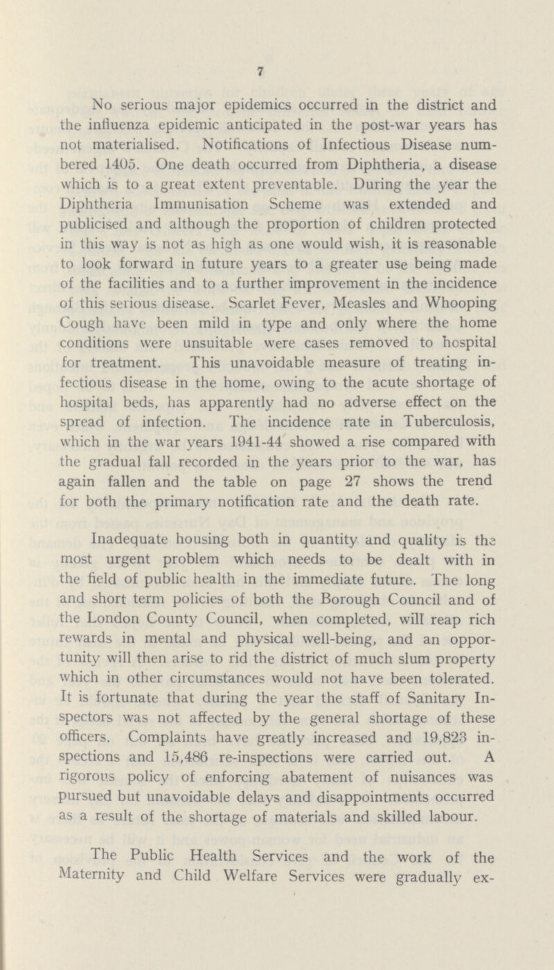 7 No serious major epidemics occurred in the district and the influenza epidemic anticipated in the post-war years has not materialised. Notifications of Infectious Disease num bered 1405. One death occurred from Diphtheria, a disease which is to a great extent preventable. During the year the Diphtheria Immunisation Scheme was extended and publicised and although the proportion of children protected in this way is not as high as one would wish, it is reasonable to look forward in future years to a greater use being made of the facilities and to a further improvement in the incidence of this serious disease. Scarlet Fever, Measles and Whooping Cough have been mild in type and only where the home conditions were unsuitable were cases removed to hospital for treatment. This unavoidable measure of treating in fectious disease in the home, owing to the acute shortage of hospital beds, has apparently had no adverse effect on the spread of infection. The incidence rate in Tuberculosis, which in the war years 1941-44 showed a rise compared with the gradual fall recorded in the years prior to the war, has again fallen and the table on page 27 shows the trend for both the primary notification rate and the death rate. Inadequate housing both in quantity and quality is the most urgent problem which needs to be dealt with in the field of public health in the immediate future. The long and short term policies of both the Borough Council and of the London County Council, when completed, will reap rich rewards in mental and physical well-being, and an oppor tunity will then arise to rid the district of much slum property which in other circumstances would not have been tolerated. It is fortunate that during the year the staff of Sanitary In spectors was not affected by the general shortage of these officers. Complaints have greatly increased and 19,823 in spections and 15,486 re-inspections were carried out. A rigorous policy of enforcing abatement of nuisances was pursued but unavoidable delays and disappointments occurred as a result of the shortage of materials and skilled labour. The Public Health Services and the work of the Maternity and Child Welfare Services were gradually ex¬
