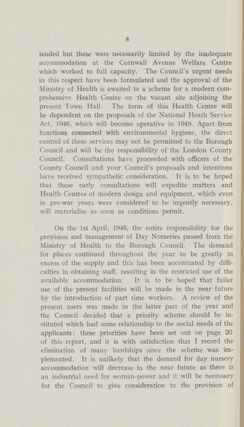 8 tended but these were necessarily limited by the inadequate accommodation at the Cornwall Avenue Welfare Centre which worked to full capacity. The Council's urgent needs in this respect have been formulated and the approval of the Ministry of Health is awaited to a scheme for a modern com prehensive Health Centre on the vacant site adjoining the present Town Hall. The form of this Health Centre will be dependent on the proposals of the National Heath Service Act, 1946, which will become operative in 1948. Apart from functions connected with environmental hygiene, the direct control of these services may not be permitted to the Borough Council and will be the responsibility of the London County Council. Consultations have proceeded with officers of the County Council and your Council's proposals and intentions have received sympathetic consideration. It is to be hoped that these early consultations will expedite matters and Health Centres of modern design and equipment, which even in pre-war years were considered to be urgently necessary, will materialise as soon as conditions permit. On the 1st April, 1946, the entire responsibility for the provision and management of Day Nurseries passed from the Ministry of Health to the Borough Council. The demand for places continued throughout the year to be greatly in excess of the supply and this has been accentuated by diffi culties in obtaining staff, resulting in the restricted use of the available accommodation. It is to be hoped that fuller use of the present facilities will be made in the near future by the introduction of part time workers. A review of the present users was made in the latter part of the year and the Council decided that a priority scheme should be in stituted which had some relationship to the social needs of the applicants: these priorities have been set out on page 20 of this report, and it is with satisfaction that I record the elimination of many hardships since the scheme was im plemented. It is unlikely that the demand for day nursery accommodation will decrease in the near future as there is an industrial need for woman-power and it will be necessary for the Council to give consideration to the provision of