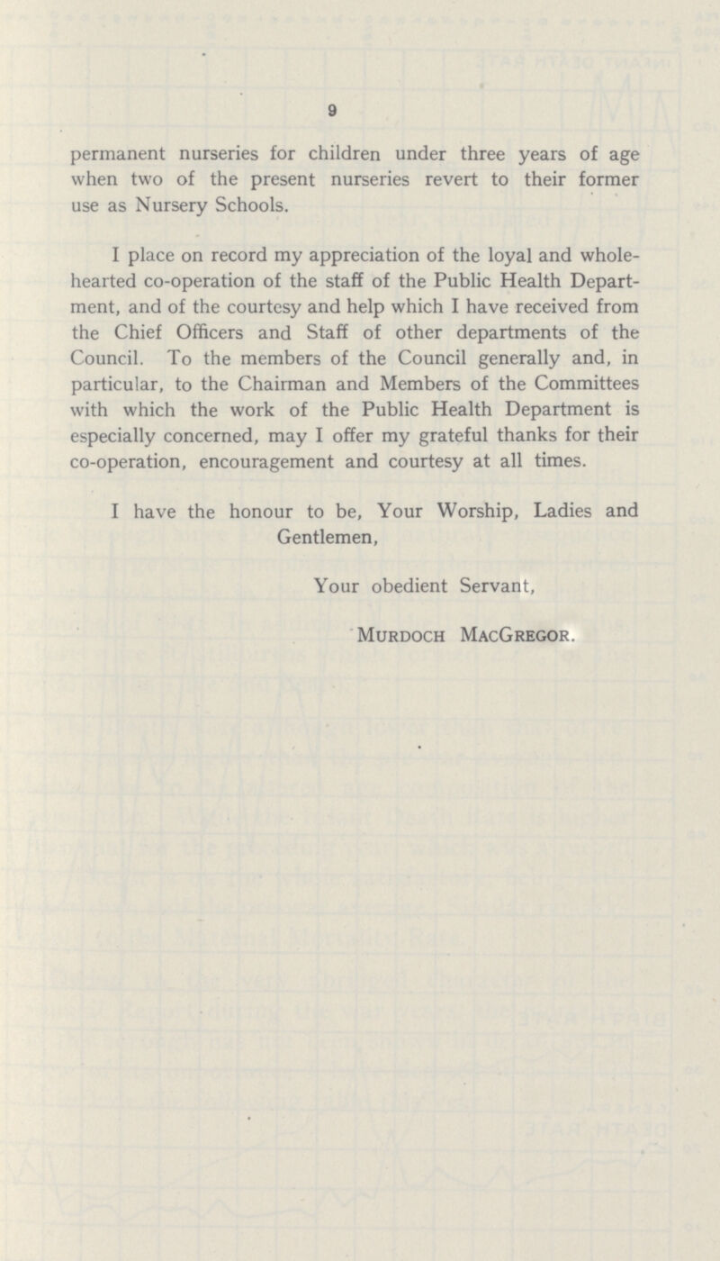 9 permanent nurseries for children under three years of age when two of the present nurseries revert to their former use as Nursery Schools. I place on record my appreciation of the loyal and whole hearted co-operation of the staff of the Public Health Depart ment, and of the courtesy and help which I have received from the Chief Officers and Staff of other departments of the Council. To the members of the Council generally and, in particular, to the Chairman and Members of the Committees with which the work of the Public Health Department is especially concerned, may I offer my grateful thanks for their co-operation, encouragement and courtesy at all times. I have the honour to be, Your Worship, Ladies and Gentlemen, Your obedient Servant, Murdoch MacGregor.