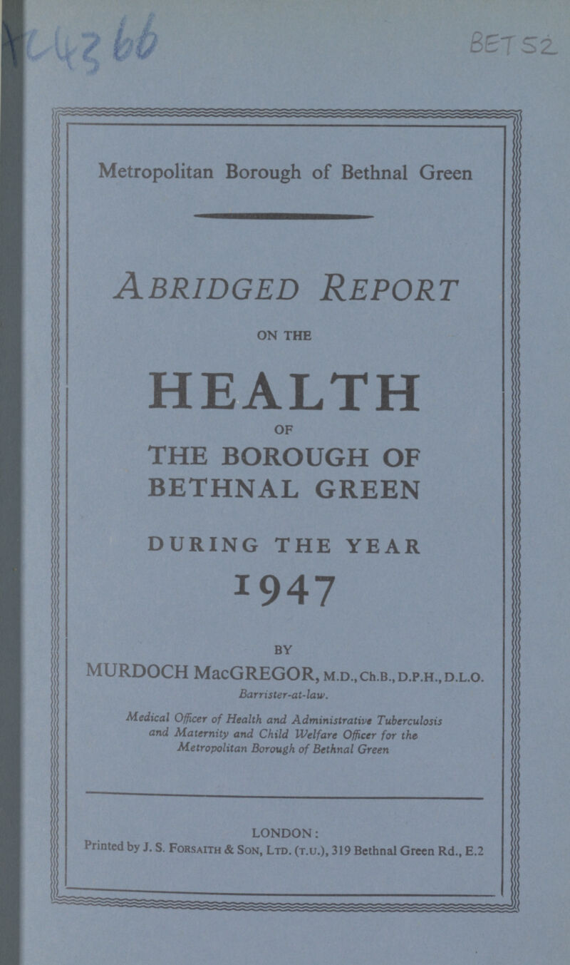 BET 52 Metropolitan Borough of Bethnal Green Abridged Report ON THE HEALTH OF THE BOROUGH OF BETHNAL GREEN DURING THE YEAR 1947 BY MURDOCH MacGREGOR, M.D.,ch.B.,D.P.H.,D.L.o. Barrister-at-law. Medical Officer of Health and Administrative Tuberculosis and Maternity and Child Welfare Officer for the Metropolitan Borough of Bethnal Green LONDON: Printed by J. S. Forsaith & Son, Ltd. (t.u.), 319 Bethnal Green Rd., E.2