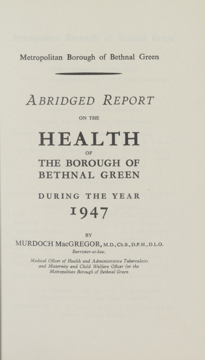 Metropolitan Borough of Bethnal Green Abridged Report ON THE HEALTH OF THE BOROUGH OF BETHNAL GREEN DURING THE YEAR 1947 BY MURDOCH MacGREGOR, M.D.,Ch.B.,D.P.H.,D.L.o. Barrister-at-law. Medical Officer of Health and Administrative Tuberculosis and Maternity and Child Welfare Officer for the Metropolitan Borough of Bethnal Green