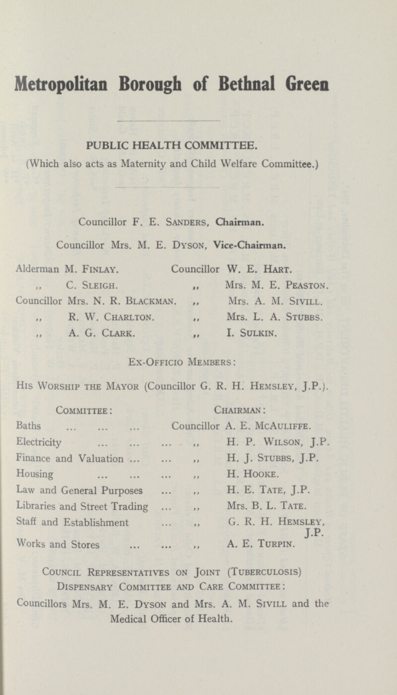 Metropolitan Borough of Bethnal Green PUBLIC HEALTH COMMITTEE. (Which also acts as Maternity and Child Welfare Committee.) Councillor F. E. Sanders, Chairman. Councillor Mrs. M. E. Dyson, Vice-Chairman. Alderman M. Finlay. Councillor W. E. Hart. C. Sleigh. „ Mrs. M. E. Peaston. Councillor Mrs. N. R. Blackman. „ Mrs. A. M. Sivill. ,, R. W. Charlton. ,, Mrs. L. A. Stubbs. A. G. Clark. „ I. Sulkin. Ex-Officio Members: His Worship the Mayor (Councillor G. R. H. Hemsley, J.P.). Committee : Chairman : Baths Councillor A. E. McAuliffe. Electricity H. P. Wilson, J.P. Finance and Valuation H. J. Stubbs, J.P. Housing H. Hooke. Law and General Purposes H. E. Tate, J.P. Libraries and Street Trading Mrs. B. L. Tate. Staff and Establishment G. R. H. Hemsley, J.P- Works and Stores A. E. Turpin. Council Representatives on Joint (Tuberculosis) Dispensary Committee and Care Committee: Councillors Mrs. M. E. Dyson and Mrs. A. M. Sivill and the Medical Officer of Health.