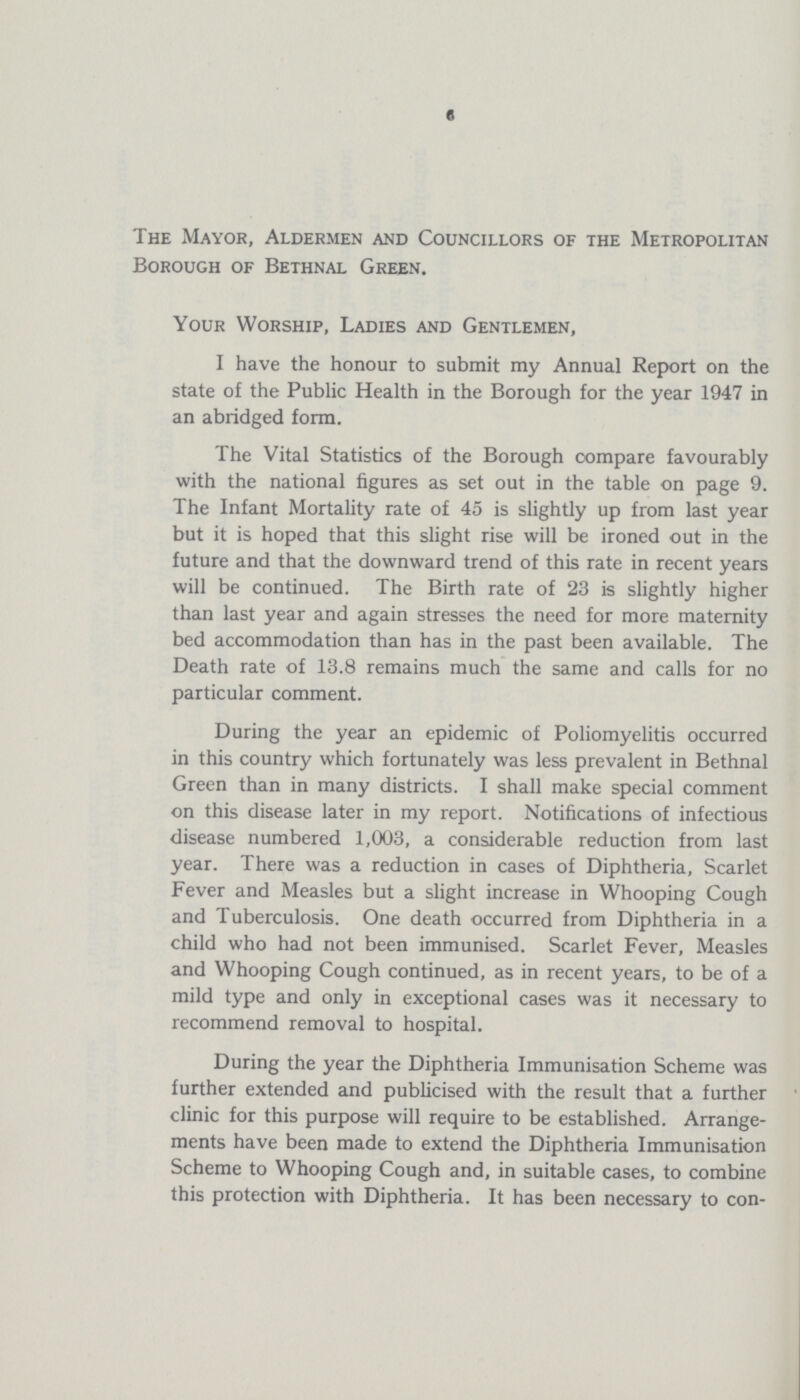 6 The Mayor, Aldermen and Councillors of the Metropolitan Borough of Bethnal Green. Your Worship, Ladies and Gentlemen, I have the honour to submit my Annual Report on the state of the Public Health in the Borough for the year 1947 in an abridged form. The Vital Statistics of the Borough compare favourably with the national figures as set out in the table on page 9. The Infant Mortality rate of 45 is slightly up from last year but it is hoped that this slight rise will be ironed out in the future and that the downward trend of this rate in recent years will be continued. The Birth rate of 23 is slightly higher than last year and again stresses the need for more maternity bed accommodation than has in the past been available. The Death rate of 13.8 remains much the same and calls for no particular comment. During the year an epidemic of Poliomyelitis occurred in this country which fortunately was less prevalent in Bethnal Green than in many districts. I shall make special comment on this disease later in my report. Notifications of infectious disease numbered 1,003, a considerable reduction from last year. There was a reduction in cases of Diphtheria, Scarlet Fever and Measles but a slight increase in Whooping Cough and Tuberculosis. One death occurred from Diphtheria in a child who had not been immunised. Scarlet Fever, Measles and Whooping Cough continued, as in recent years, to be of a mild type and only in exceptional cases was it necessary to recommend removal to hospital. During the year the Diphtheria Immunisation Scheme was further extended and publicised with the result that a further clinic for this purpose will require to be established. Arrange ments have been made to extend the Diphtheria Immunisation Scheme to Whooping Cough and, in suitable cases, to combine this protection with Diphtheria. It has been necessary to con¬