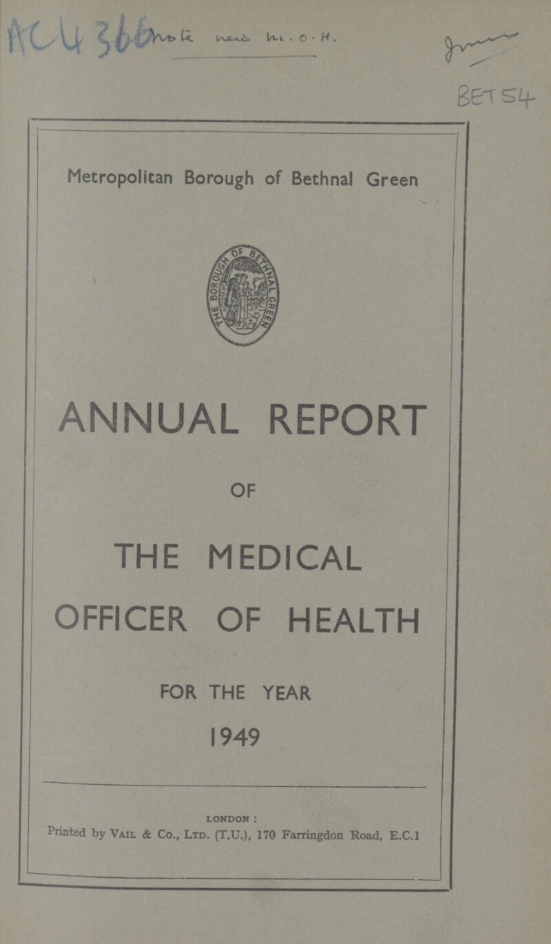 SC4366 BET54 Metropolitan Borough of Bethnal Green ANNUAL REPORT OF THE MEDICAL OFFICER OF HEALTH FOR THE YEAR 1949 LONDON Printed by Vail & Co., Ltd. (T.U.), 170 Farringdon Road, E.C.I