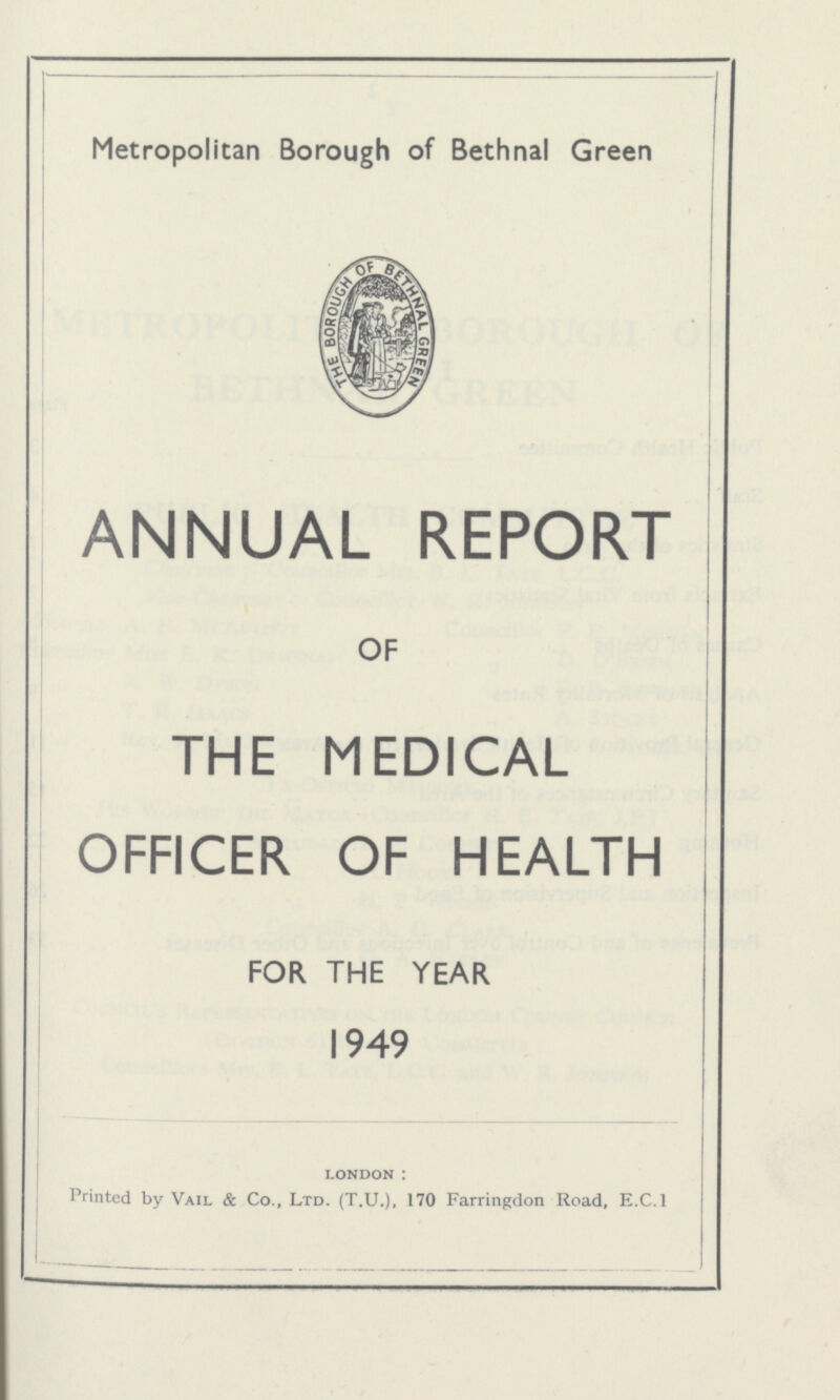 Metropolitan Borough of Bethnal Green ANNUAL REPORT OF THE MEDICAL OFFICER OF HEALTH FOR THE YEAR 1949 london : Printed by Vail & Co., Ltd. (T.U.), 170 Farringdon Road, E.C.I
