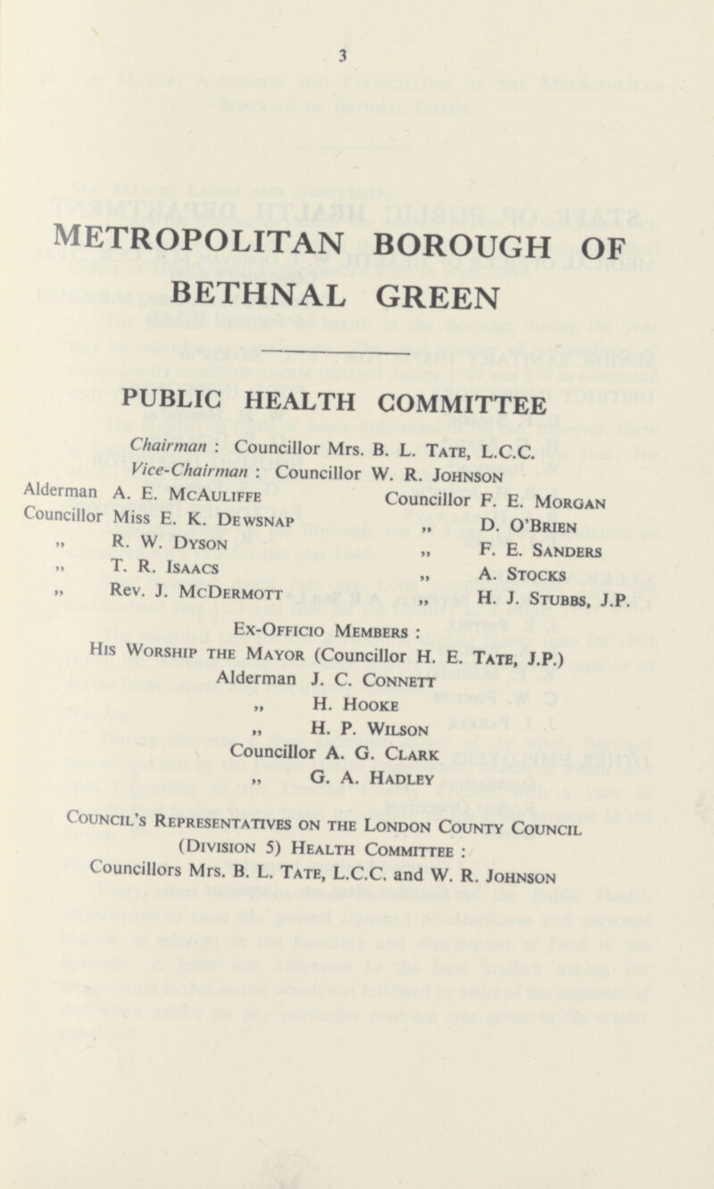 3 METROPOLITAN BOROUGH OF BETHNAL GREEN PUBLIC HEALTH COMMITTEE Chairman : Councillor Mrs. B. L. Tate, L.C.C. Vice-Chairman : Councillor W. R. Johnson Alderman A. E. McAuliffe Councillor F. E. Morgan Councillor Miss E. K. Dewsnap „ D. O'Brien „ R. W. Dyson „ F. E. Sanders „ T. R. Isaacs „ A. Stocks „ Rev. J. McDermott „ H. J. Stubbs, J.P. Ex-Officio Members: His Worship the Mayor (Councillor H. E. Tate, J.P.) Alderman J. C. Connett „ H. Hooke „ H. P. Wilson Councillor A. G. Clark „ G. A. Hadley Council's Representatives on the London County Council (Division 5) Health Committee: Councillors Mrs. B. L. Tate, L.C.C. and W. R. Johnson