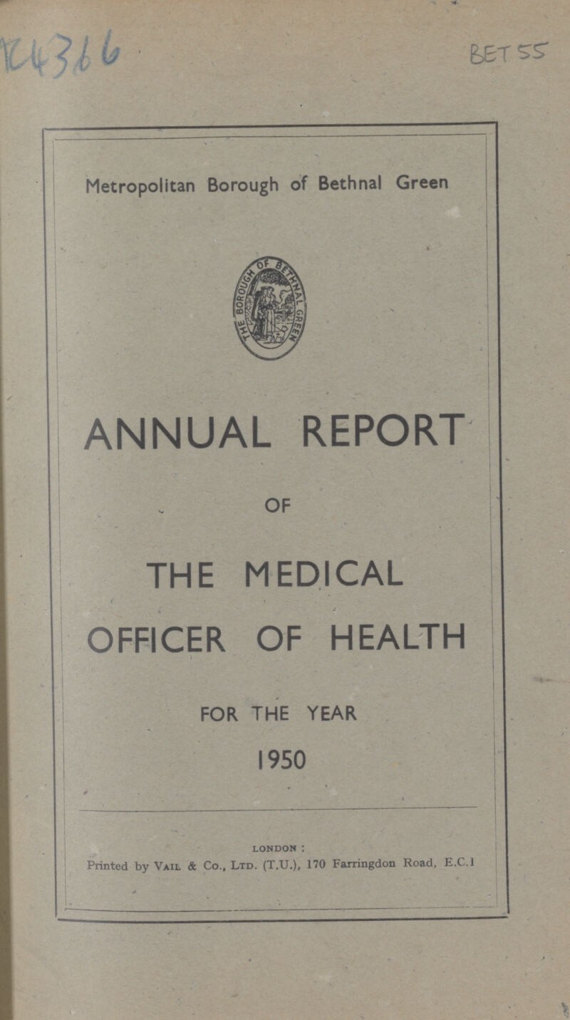 BET 55 Metropolitan Borough of Bethnal Green ANNUAL REPORT OF THE MEDICAL OFFICER OF HEALTH FOR THE YEAR 1950 london: Printed by Vail & Co., Ltd. (T.U.), 170 Farringdon Road, E.C.1