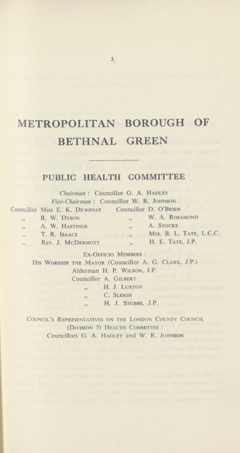 3 METROPOLITAN BOROUGH OF BETHNAL GREEN PUBLIC HEALTH COMMITTEE Chairman : Councillor G. A. Hadley Vice-Chairman : Councillor W. R. Johnson Councillor Miss E. K. Dewsnap Councillor D. O'Brien „ R. W. Dyson „ W. A. Rosamond „ A. W. Hastings „ A. Stocks „ T. R. Isaacs „ Mrs. B. L. Tate, L.C.C. „ Rev. J. McDermott „ H. E. Tate, J.P. Ex-Officio Members : His Worship the Mayor (Councillor A. G. Clark, J.P.) Alderman H. P. Wilson, J.P. Councillor A. Gilbert „ H. J. Luxton „ C. Sleigh „ H. J. Stubbs, J.P. Council's Representatives on the London County Council (Division 5) Health Committee : Councillors G. A. Hadley and W. R. Johnson