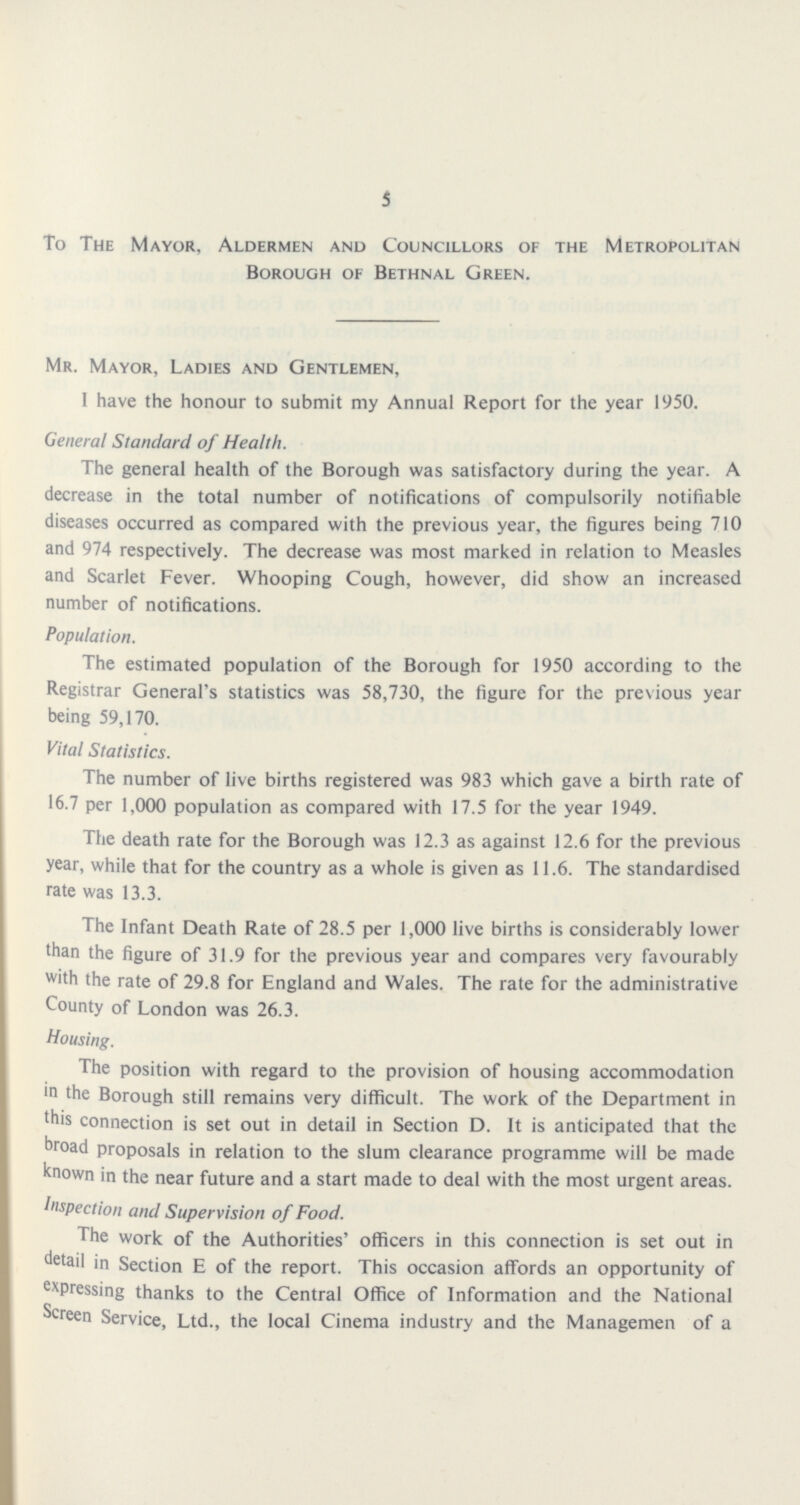 5 To The Mayor, Aldermen and Councillors of the Metropolitan Borough of Bethnal Green. Mr. Mayor, Ladies and Gentlemen, 1 have the honour to submit my Annual Report for the year 1950. General Standard of Health. The general health of the Borough was satisfactory during the year. A decrease in the total number of notifications of compulsorily notifiable diseases occurred as compared with the previous year, the figures being 710 and 974 respectively. The decrease was most marked in relation to Measles and Scarlet Fever. Whooping Cough, however, did show an increased number of notifications. Population. The estimated population of the Borough for 1950 according to the Registrar General's statistics was 58,730, the figure for the previous year being 59,170. Vital Statistics. The number of live births registered was 983 which gave a birth rate of 16.7 per 1,000 population as compared with 17.5 for the year 1949. The death rate for the Borough was 12.3 as against 12.6 for the previous year, while that for the country as a whole is given as 11.6. The standardised rate was 13.3. The Infant Death Rate of 28.5 per 1,000 live births is considerably lower than the figure of 31.9 for the previous year and compares very favourably with the rate of 29.8 for England and Wales. The rate for the administrative County of London was 26.3. Housing. The position with regard to the provision of housing accommodation in the Borough still remains very difficult. The work of the Department in this connection is set out in detail in Section D. It is anticipated that the broad proposals in relation to the slum clearance programme will be made known in the near future and a start made to deal with the most urgent areas. Inspection and Supervision of Food. The work of the Authorities' officers in this connection is set out in detail in Section E of the report. This occasion affords an opportunity of expressing thanks to the Central Office of Information and the National Screen Service, Ltd., the local Cinema industry and the Managemen of a