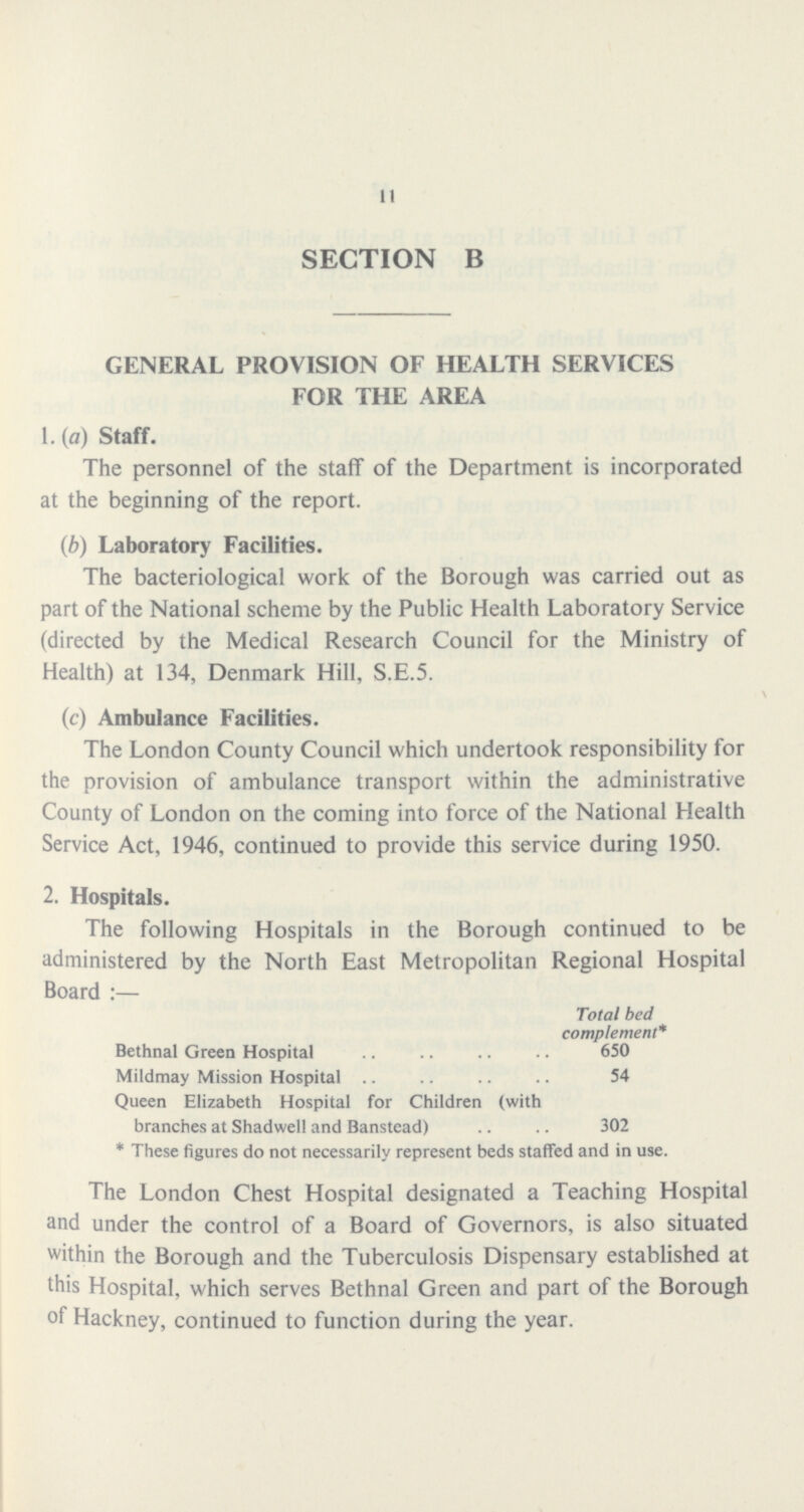11 SECTION B GENERAL PROVISION OF HEALTH SERVICES FOR THE AREA 1. (a) Staff. The personnel of the staff of the Department is incorporated at the beginning of the report. (b) Laboratory Facilities. The bacteriological work of the Borough was carried out as part of the National scheme by the Public Health Laboratory Service (directed by the Medical Research Council for the Ministry of Health) at 134, Denmark Hill, S.E.5. \ (c) Ambulance Facilities. The London County Council which undertook responsibility for the provision of ambulance transport within the administrative County of London on the coming into force of the National Health Service Act, 1946, continued to provide this service during 1950. 2. Hospitals. The following Hospitals in the Borough continued to be administered by the North East Metropolitan Regional Hospital Board:— Total bed complement* Bethnal Green Hospital 650 Mildmay Mission Hospital 54 Queen Elizabeth Hospital for Children (with branches at Shadwell and Banstead) 302 * These figures do not necessarily represent beds staffed and in use. The London Chest Hospital designated a Teaching Hospital and under the control of a Board of Governors, is also situated within the Borough and the Tuberculosis Dispensary established at this Hospital, which serves Bethnal Green and part of the Borough of Hackney, continued to function during the year.