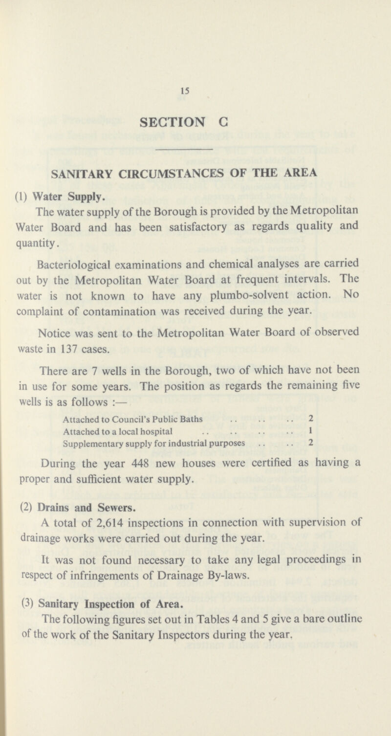 15 SECTION C SANITARY CIRCUMSTANCES OF THE AREA (1) Water Supply. The water supply of the Borough is provided by the Metropolitan Water Board and has been satisfactory as regards quality and quantity. Bacteriological examinations and chemical analyses are carried out by the Metropolitan Water Board at frequent intervals. The water is not known to have any plumbo-solvent action. No complaint of contamination was received during the year. Notice was sent to the Metropolitan Water Board of observed waste in 137 cases. There are 7 wells in the Borough, two of which have not been in use for some years. The position as regards the remaining five wells is as follows:— Attached to Council's Public Baths 2 Attached to a local hospital 1 Supplementary supply for industrial purposes 2 During the year 448 new houses were certified as having a proper and sufficient water supply. (2) Drains and Sewers. A total of 2,614 inspections in connection with supervision of drainage works were carried out during the year. It was not found necessary to take any legal proceedings in respect of infringements of Drainage By-laws. (3) Sanitary Inspection of Area. The following figures set out in Tables 4 and 5 give a bare outline of the work of the Sanitary Inspectors during the year.
