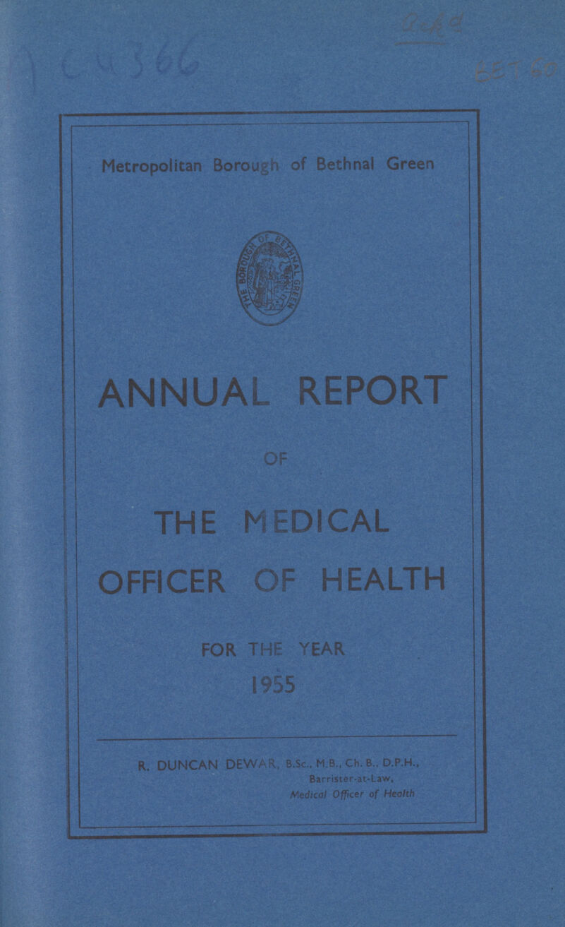 AC 4366 ??? BET 60 Metropolitan Borough of Bethnal Green ANNUAL REPORT THE MEDICAL OFFICER OF HEALTH FOR THE YEAR R. DUNCAN DEWAR, B.Sc., M.B., Ch. B . D.P.H., Barrister-at-Law, Medical Officer of Health