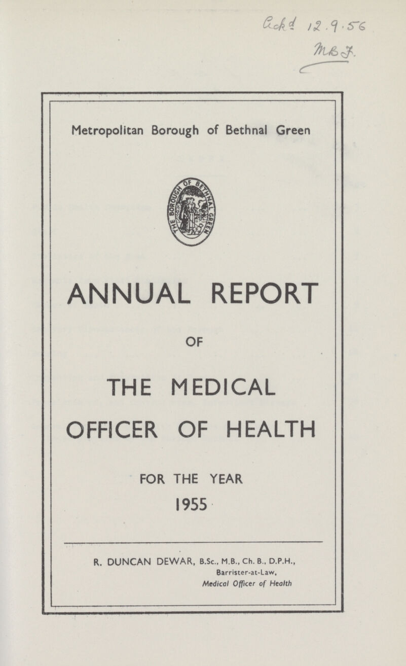 ??? 12.9.56 ??? Metropolitan Borough of Bethnal Green ANNUAL REPORT OF THE MEDICAL OFFICER OF HEALTH FOR THE YEAR 1955 R. DUNCAN DEWAR, B.Sc., M.B., Ch. B., D.P.H., Barrister-at-Law, Medical Officer of Health