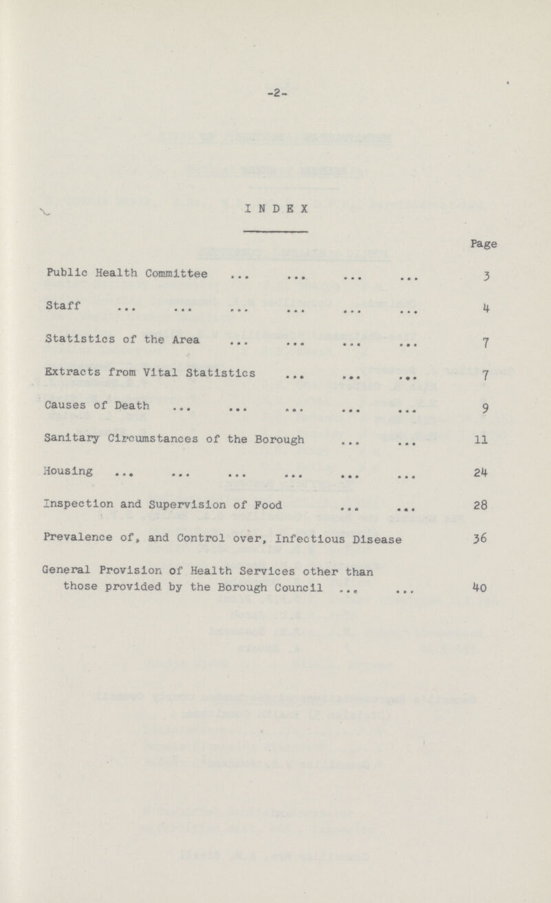-2- INDEX Page Public Health Committee 3 Staff 4 Statistics of the Area 7 Extracts from Vital Statistics 7 Causes of Death 9 Sanitary Circumstances of the Borough 11 Housing 24 Inspection and Supervision of Food 28 Prevalence of, and Control over, Infectious Disease 36 General Provision of Health Services other than those provided by the Borough Council 40