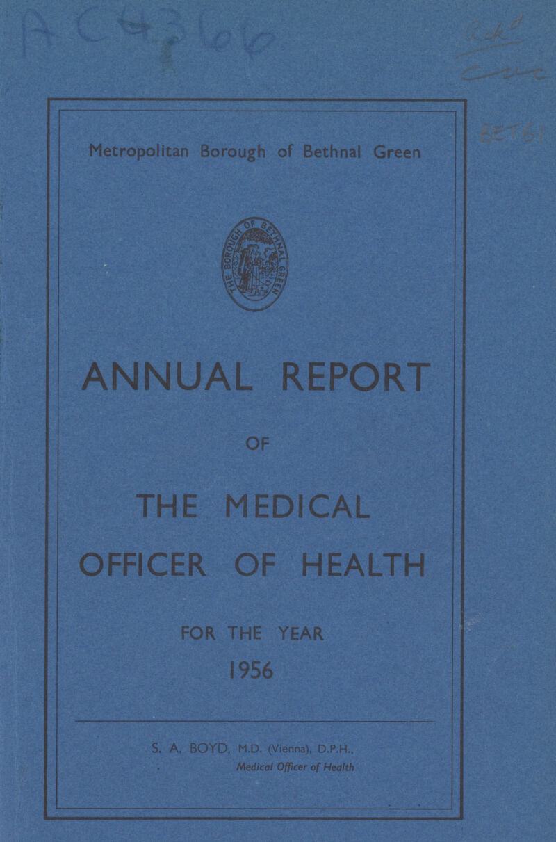 AC4366 Checked ??? LET61 Metropolitan Borough of Bethnal Green ANNUAL REPORT OF THE MEDICAL OFFICER OF HEALTH FOR THE YEAR 1956 S. A. BOYD, M.D. (Vienna), D.P.H., Medical Officer of Health