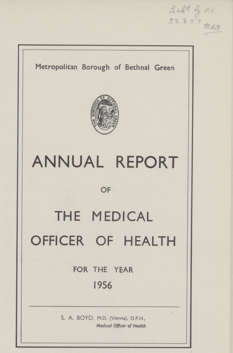 Gekd by P.C. 23.8.57 MBJ Metropolitan Borough of Bethnal Green ANNUAL REPORT OF THE MEDICAL OFFICER OF HEALTH FOR THE YEAR 1956 S. A. BOYD, M.D. (Vienna), D.P.H., Medical Officer of Health