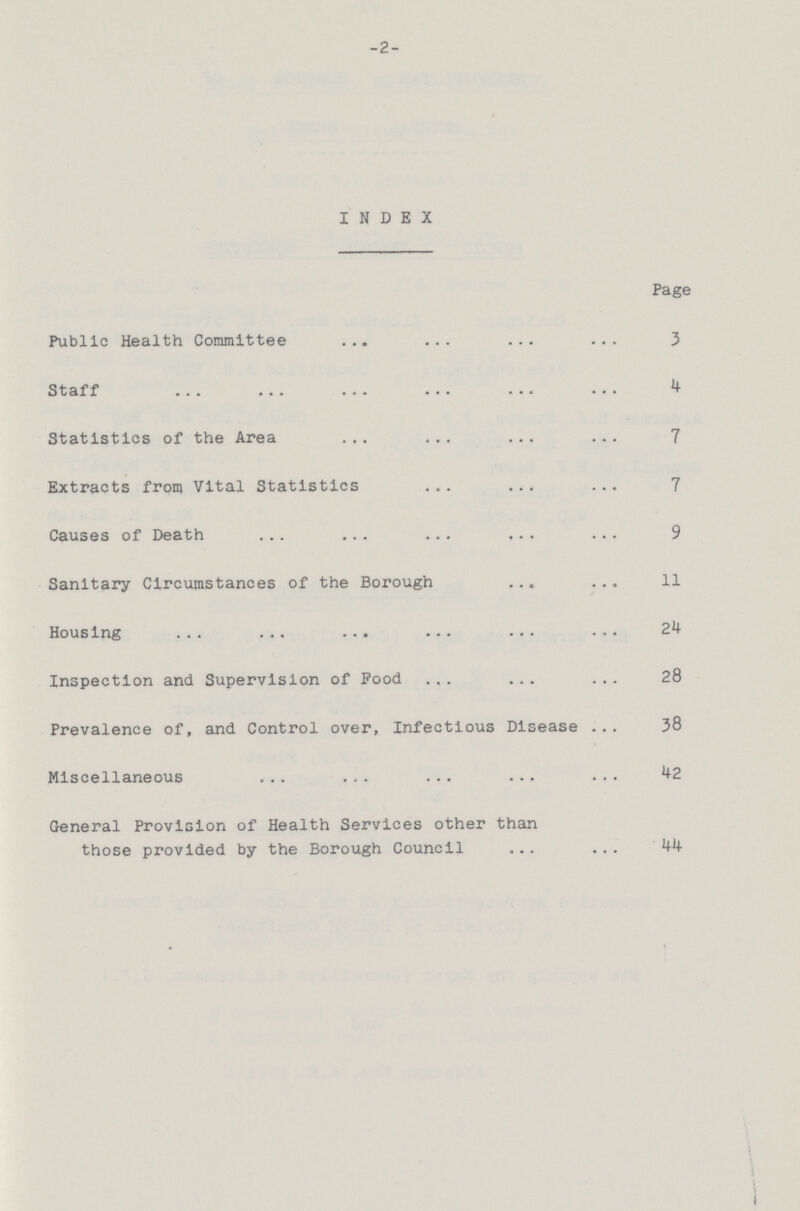 -2- INDEX Page Public Health Committee 3 Staff 4 Statistics of the Area 7 Extracts from Vital Statistics 7 Causes of Death 9 Sanitary Circumstances of the Borough 11 Housing 24 Inspection and Supervision of Pood 28 Prevalence of, and Control over, Infectious Disease 38 Miscellaneous 42 General Provision of Health Services other than those provided by the Borough Council 44