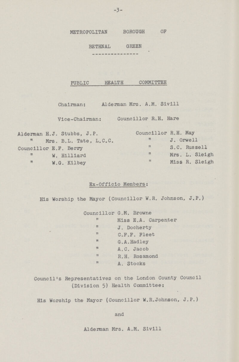 -3- METROPOLITAN BOROUGH OF BETHNAL GREEN PUBLIC HEALTH COMMITTEE Chairman: Aldennan Mrs. A.M. Slvill Vice-Chalrman: Councillor R.H. Hare Alderman H.J. Stubbs, J.P.  Mrs, B.L. Tate, L.C.C. Councillor E.F. Berry ,, W, Hilllard ,, W.G. Kilbey Councillor R.H. May  J. Orwell  S.C. Russell ,, Mrs. L. Sleigh ,, Miss R. Sleigh Ex-Officio Members: His Worship the Mayor (Councillor W.R. Johnson, J.P.) Councillor G.M. Browne  Miss E.A. Carpenter  J. Docherty  C.F.F. Fleet  G.A.Hadley  A.C. Jacob  R.H. Rosamond  A. Stocks Council's Representatives on the London County Council (Division 5) Health Committee: His Worship the Mayor (Councillor W.R.Johnson, J.P.) and Alderman Mrs. A.M. Sivill