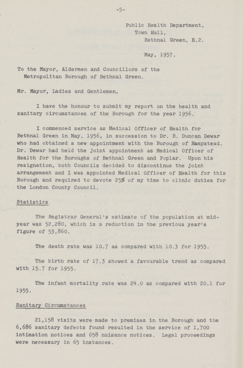 -5- Public Health Department, Town Hall, Bethnal Green, E.2. May, 1957. To the Mayor, Aldermen and Councillors of the Metropolitan Borough of Bethnal Green. Mr. Mayor, Ladles and Gentlemen, I have the honour to submit my report on the health and sanitary circumstances of the Borough for the year 1956. I commenced service as Medical Officer of Health for Bethnal Green in May, 1956, in succession to Dr. R. Duncan Dewar who had obtained a new appointment with the Borough of Hampstead. Dr. Dewar had held the joint appointment as Medical Officer of Health for the Boroughs of Bethnal Green and Poplar. Upon his resignation, both Councils decided to discontinue the Joint arrangement and I was appointed Medical Officer of Health for this Borough and required to devote 25% of my time to clinic duties for the London County Council. Statistics The Registrar General's estimate of the population at mid year was 52,280, which is a reduction in the previous year's figure of 53,860. The death rate was 10.7 as compared with 10.3 for 1955. The birth rate of 17.3 showed a favourable trend as compared with 15.7 for 1955. The infant mortality rate was 24.0 as compared with 20.1 for 1955. Sanitary Circumstances 21,158 visits were made to premises in the Borough and the 6,686 sanitary defects found resulted in the service of 1,700 intimation notices and 658 nuisance notices. Legal proceedings were necessary in 65 instances.