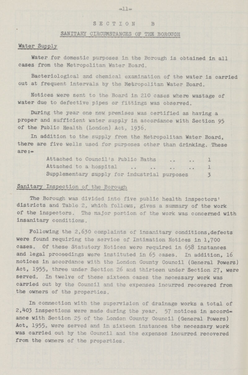 -11- SECTION B SANITARY CIRCUMSTANCES OF THE BOROUGH Water Supply Water for domestic purposes in the Borough is obtained in all cases from the Metropolitan Water Board. Bacteriological and chemical examination of the water is carried out at frequent intervals by the Metropolitan Water Board. Notices were sent to the Board in 210 cases where wastage of water due to defective pipes or fittings was observed. During the year one new premises was certified as having a proper and sufficient water supply in accordance with Section 95 of the Public Health (London) Act, 1936. In addition to the supply from the Metropolitan Water Board, there are five wells used for purposes other than drinking. These are Attached to Council's Public Baths 1 Attached to a hospital 1 Supplementary supply for industrial purposes 3 Sanitary Inspection of the Borough The Borough was divided into five public health inspectors' districts and Table 2, which follows, gives a summary of the work of the inspectors. The major portion of the work was concerned with insanitary conditions. Following the 2,630 complaints of insanitary conditions, defects were found requiring the service of Intimation Notices in 1,700 cases. Of these Statutory Notices were required in 658 instances and legal proceedings were instituted in 65 cases. In addition, 16 notices in accordance with the London County Council (General Powers) Act, 1955, three under Section 26 and thirteen under Section 27, were served. In twelve of these sixteen cases the necessary work was carried out by the Council and the expenses incurred recovered from the owners of the properties. In connection with the supervision of drainage works a total of 2,403 inspections were made during the year. 57 notices in accord ance with Section 25 of the London County Council (General Powers) Act, 1955, were served and in sixteen instances the necessary work was carried out by the Council and the expenses incurred recovered from the owners of the properties.
