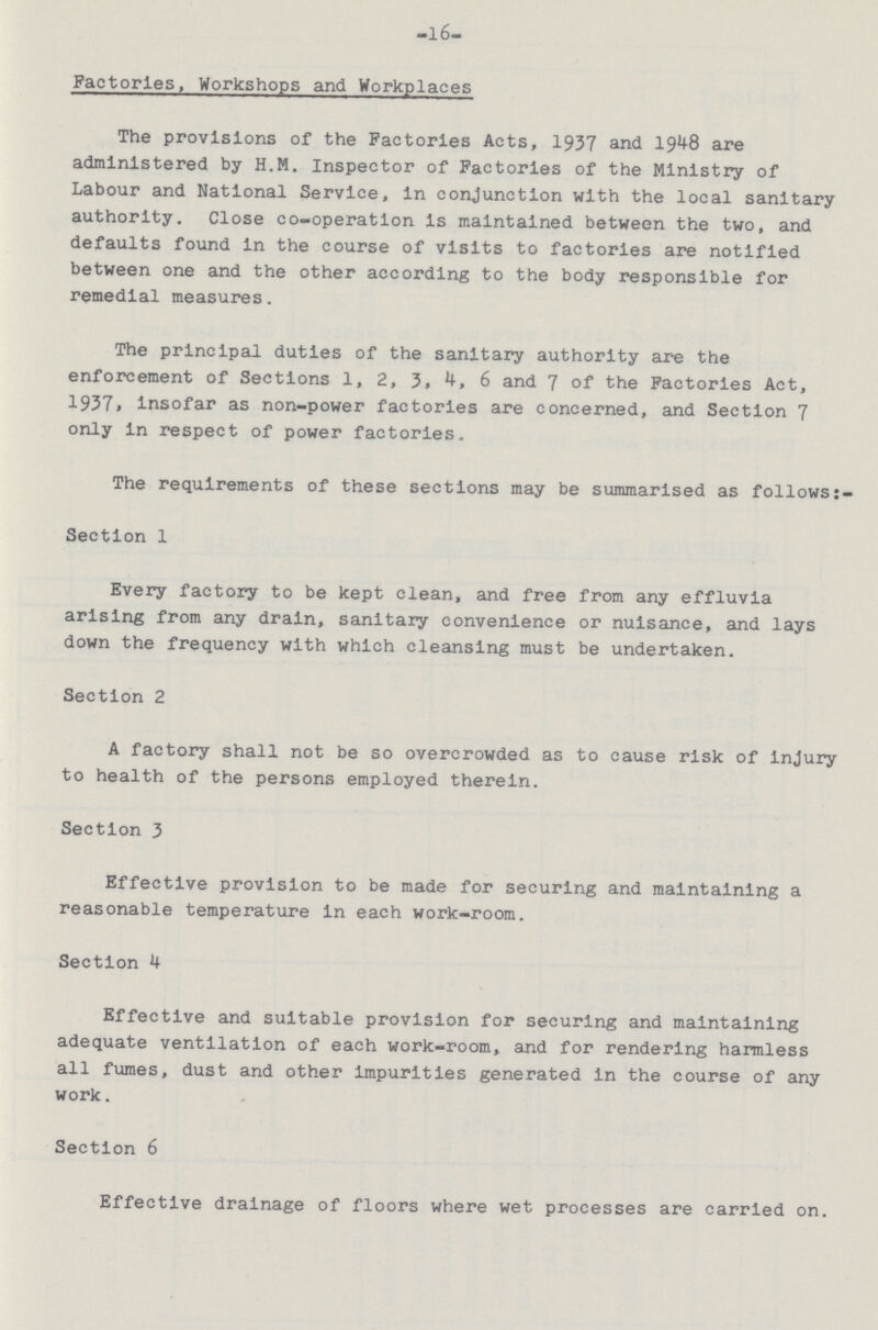 -l6- Factories, Workshops and Workplaces The provisions of the Factories Acts, 1937 and 1948 are administered by H.M. Inspector of Factories of the Ministry of Labour and National Service, in conjunction with the local sanitary authority. Close co-operation is maintained between the two, and defaults found in the course of visits to factories are notified between one and the other according to the body responsible for remedial measures. The principal duties of the sanitary authority are the enforcement of Sections 1, 2, 3. 4, 6 and 7 of the Factories Act, 1937, insofar as non-power factories are concerned, and Section 7 only in respect of power factories. The requirements of these sections may be summarised as follows:- Section 1 Every factory to be kept clean, and free from any effluvia arising from any drain, sanitary convenience or nuisance, and lays down the frequency with which cleansing must be undertaken. Section 2 A factory shall not be so overcrowded as to cause risk of injury to health of the persons employed therein. Section 3 Effective provision to be made for securing and maintaining a reasonable temperature in each work-room. Section 4 Effective and suitable provision for securing and maintaining adequate ventilation of each work-room, and for rendering harmless all fumes, dust and other impurities generated in the course of any work. Section 6 Effective drainage of floors where wet processes are carried on.