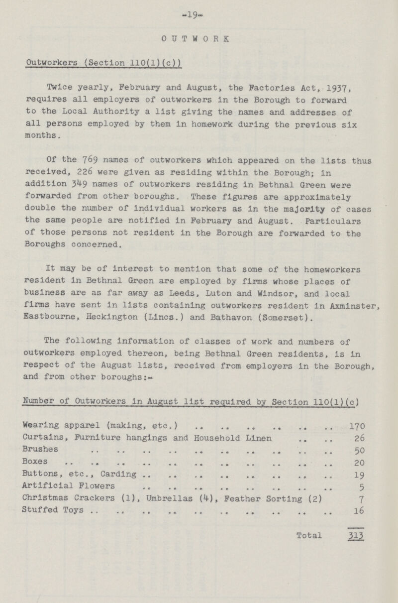 -19- OUTWORK Outworkers (Section 110(1)(c)) Twice yearly, February and August, the Factories Act, 1937> requires all employers of outworkers in the Borough to forward to the Local Authority a list giving the names and addresses of all persons employed by them in homework during the previous six months. Of the 769 names of outworkers which appeared on the lists thus received, 226 were given as residing within the Borough; In addition 349 names of outworkers residing in Bethnal Green were forwarded from other boroughs. These figures are approximately double the number of individual workers as in the majority of cases the same people are notified in February and August. Particulars of those persons not resident in the Borough are forwarded to the Boroughs concerned. It may be of interest to mention that some of the homeworkers resident in Bethnal Green are employed by firms whose places of business are as far away as Leeds, Luton and Windsor, and local firms have sent in lists containing outworkers resident in Axminster, Eastbourne, Heckington (Lines.) and Bathavon (Somerset). The following information of classes of work and numbers of outworkers employed thereon, being Bethnal Green residents, is in respect of the August lists, received from employers in the Borough, and from other boroughs:- Number of Outworkers in August list required by Section 110(1)(c) Wearing apparel (making, etc.) 170 Curtains, Furniture hangings and Household Linen 26 Brushes 50 Boxes 20 Buttons, etc., Carding 19 Artificial Flowers 5 Christmas Crackers (1), Umbrellas (4), Feather Sorting (2) 7 Stuffed Toys 16 Total 313