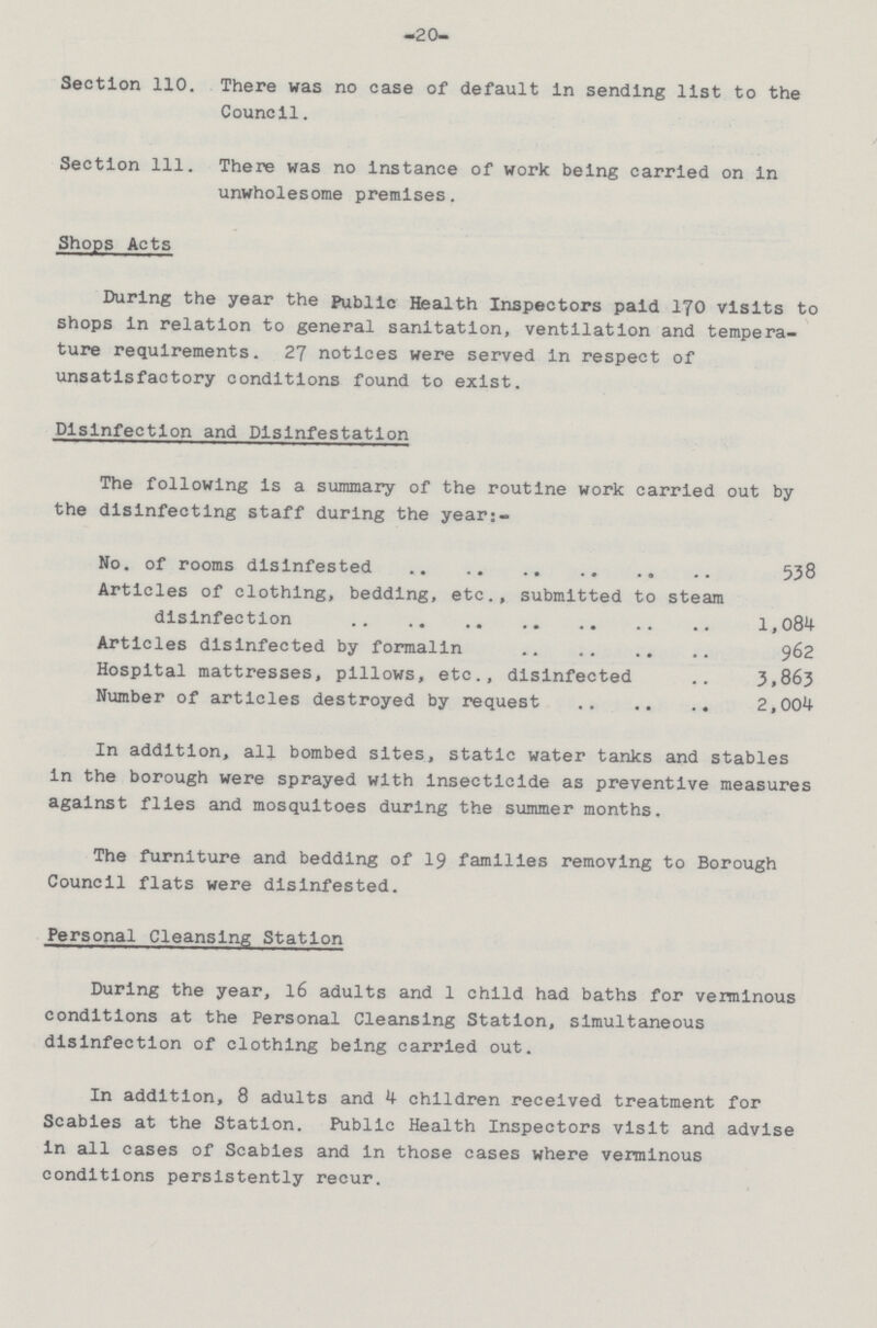—20— Section 110. There was no case of default in sending list to the Council. Section 111. There was no instance of work being carried on in unwholesome premises. Shops Acts During the year the Public Health Inspectors paid 170 visits to shops in relation to general sanitation, ventilation and tempera ture requirements. 27 notices were served in respect of unsatisfactory conditions found to exist. Disinfection and Disinfestation The following is a summary of the routine work carried out by the disinfecting staff during the years- No. of rooms disinfested 538 Articles of clothing, bedding, etc., submitted to steam disinfection 1,084 Articles disinfected by formalin 962 Hospital mattresses, pillows, etc., disinfected 3,863 Number of articles destroyed by request 2,004 In addition, all bombed sites, static water tanks and stables in the borough were sprayed with insecticide as preventive measures against flies and mosquitoes during the summer months. The furniture and bedding of 19 families removing to Borough Council flats were disinfested. Personal Cleansing Station During the year, 16 adults and 1 child had baths for verminous conditions at the Personal Cleansing Station, simultaneous disinfection of clothing being carried out. In addition, 8 adults and 4 children received treatment for Scabies at the Station. Public Health Inspectors visit and advise in all cases of Scabies and in those cases where verminous conditions persistently recur.