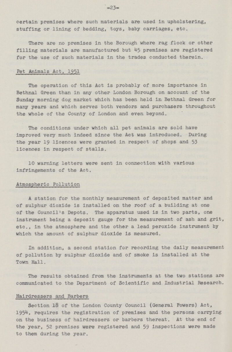 -23- certain premises where such materials are used in upholstering, stuffing or lining of bedding, toys, baby carriages, etc. There are no premises in the Borough where rag flock or other filling materials are manufactured but 45 premises are registered for the use of such materials in the trades conducted therein. Pet Animals Act, 1951 The operation of this Act is probably of more importance in Bethnal Green than in any other London Borough on account of the Sunday morning dog market which has been held in Bethnal Green for many years and which serves both vendors and purchasers throughout the whole of the County of London and even beyond. The conditions under which all pet animals are sold have improved very much indeed since the Act was introduced. During the year 19 licences were granted in respect of shops and 53 licences in respect of stalls. 10 warning letters were sent in connection with various infringements of the Act. Atmospheric Pollution A station for the monthly measurement of deposited matter and of sulphur dioxide is installed on the roof of a building at one of the Council's Depots. The apparatus used is in two parts, one instrument being a deposit gauge for the measurement of ash and grit, etc., in the atmosphere and the other a lead peroxide instrument by which the amount of sulphur dioxide is measured. In addition, a second station for recording the daily measurement of pollution by sulphur dioxide and of smoke is installed at the Town Hall. The results obtained from the instruments at the two stations are communicated to the Department of Scientific and Industrial Research. Hairdressers and Barbers Section 18 of the London County Council (General Powers) Act, 1954, requires the registration of premises and the persons carrying on the business of hairdressers or barbers thereat. At the end of the year, 52 premises were registered and 59 inspections were made to them during the year.