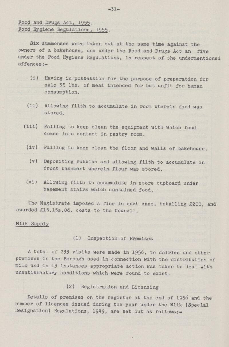 31 Food and Drugs Act, 1955. Food Hygiene Regulations, 1955. Six summonses were taken out at the same time against the owners of a bakehouse, one under the Food and Drugs Act an five under the Food Hygiene Regulations, in respect of the undermentioned offences:- (i) Having in possession for the purpose of preparation for sale 35 lbs. of meal intended for but unfit for human consumption. (ii) Allowing filth to accumulate in room wherein food was stored. (iii) Falling to keep clean the equipment with which food comes into contact in pastry room. (iv) Falling to keep clean the floor and walls of bakehouse. (v) Depositing rubbish and allowing filth to accumulate in front basement wherein flour was stored. (vi) Allowing filth to accumulate in store cupboard under basement stairs which contained food. The Magistrate Imposed a fine in each case, totalling £200, and awarded £15.15s.0d. costs to the Council. Milk Supply (1) Inspection of Premises A total of 233 visits were made in 1956, to dairies and other premises in the Borough used in connection with the distribution of milk and in 13 instances appropriate action was taken to deal with unsatisfactory conditions which were found to exist. (2) Registration and Licensing Details of premises on the register at the end of 1956 and the number of licences issued during the year under the Milk (Special Designation) Regulations, 1949, are set out as follows:-