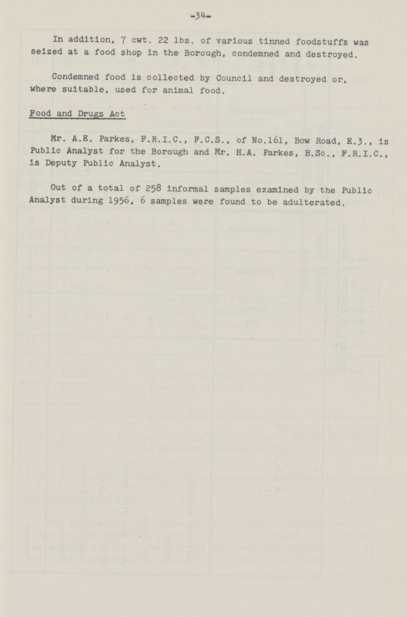 34 In addition, 7 cwt. 22 lbs. of various tinned foodstuffs was seized at a food shop in the Borough, condemned and destroyed. Condemned food is collected by Council and destroyed or, where suitable, used for animal food. Food and Drugs Act Mr. A.E. Parkes, F.R.I.C., P.C.S., of No.l6l, Bow Road, E.3.. is Public Analyst for the Borough and Mr. H.A. Parkes, B.Sc., F.R.I.C., is Deputy Public Analyst. Out of a total of 258 informal samples examined by the Public Analyst during 1956, 6 samples were found to be adulterated.