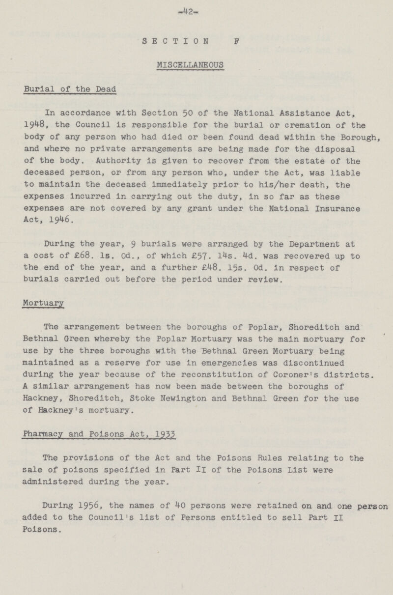 42 SECTION F MISCELLANEOUS Burial of the Dead In accordance with Section 50 of the National Assistance Act, 1948, the Council is responsible for the burial or cremation of the body of any person who had died or been found dead within the Borough, and where no private arrangements are being made for the disposal of the body. Authority is given to recover from the estate of the deceased person, or from any person who, under the Act, was liable to maintain the deceased immediately prior to his/her death, the expenses incurred in carrying out the duty, in so far as these expenses are not covered by any grant under the National Insurance Act, 1946. During the year, 9 burials were arranged by the Department at a cost of £68. 1s. Od., of which £57. 14s. 4d. was recovered up to the end of the year, and a further £48. 15s. 0d. in respect of burials carried out before the period under review. Mortuary The arrangement between the boroughs of Poplar, Shoreditch and Bethnal Green whereby the Poplar Mortuary was the main mortuary for use by the three boroughs with the Bethnal Green Mortuary being maintained as a reserve for use in emergencies was discontinued during the year because of the reconstitutlon of Coroner's districts. A similar arrangement has now been made between the boroughs of Hackney, Shoreditch, Stoke Newington and Bethnal Green for the use of Hackney's mortuary. Pharmacy and Poisons Act, 1933 The provisions of the Act and the Poisons Rules relating to the sale of poisons specified in Part II of the Poisons List were administered during the year. During 1956, the names of 40 persons were retained on and one person added to the Council's list of Persons entitled to sell Part II Poisons.
