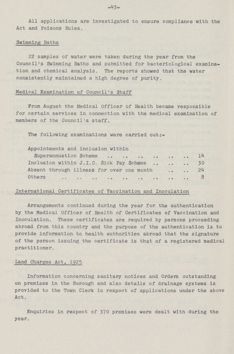 43 All applications are investigated to ensure compliance with the Act and Poisons Rules. Swimming Baths 22 samples of water were taken during the year from the Council's Swimming Baths and submitted for bacteriological examina tion and chemical analysis. The reports showed that the water consistently maintained a high degree of purity. Medical Examination of Council's Staff From August the Medical Officer of Health became responsible for certain services in connection with the medical examination of members of the Council's staff. The following examinations were carried out:- Appointments and inclusion within Superannuation Scheme 14 Inclusion within J.I.C. Sick Pay Scheme 30 Absent through illnes3 for over one month 24 Others 8 International Certificates of Vaccination and Inoculation Arrangements continued during the year for the authentication by the Medical Officer of Health of Certificates of Vaccination and Inoculation. These certificates are required by persons proceeding abroad from this country and the purpose of the authentication is to provide information to health authorities abroad that the signature of the person issuing the certificate is that of a registered medical practitioner. Land Charges Act, 1925 Information concerning sanitary notices and Orders outstanding on premises in the Borough and also details of drainage systems is provided to the Town Clerk in respect of applications under the above Act. Enquiries in respect of 370 premises were dealt with during the year.