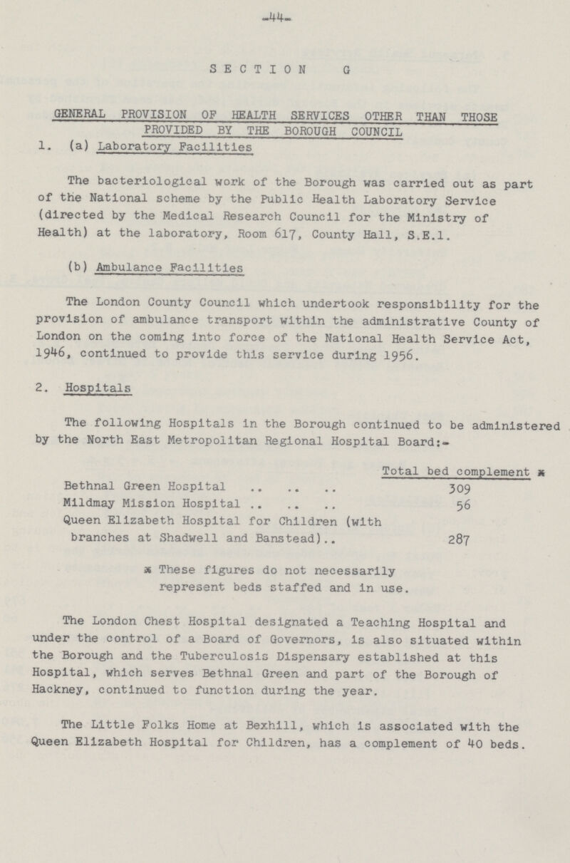 44 SECTION G GENERAL PROVISION OF HEALTH SERVICES OTHER THAN THOSE PROVIDED BY THE BOROUGH COUNCIL 1. (a) Laboratory Facilities The bacteriological work of the Borough was carried out as part of the National scheme by the Public Health Laboratory Service (directed by the Medical Research Council for the Ministry of Health) at the laboratory, Room 617, County Hall, S.E.l. (b) Ambulance Facilities The London County Council which undertook responsibility for the provision of ambulance transport within the administrative County of London on the coming into force of the National Health Service Act, 1946, continued to provide this service during 1956. 2. Hospitals The following Hospitals in the Borough continued to be administered by the North East Metropolitan Regional Hospital Board:- Total bed complement x Bethnal Green Hospital 309 Mildmay Mission Hospital 56 Queen Elizabeth Hospital for Children (with branches at Shadwell and Banstead) 287 x These figures do not necessarily represent beds staffed and in use. The London Chest Hospital designated a Teaching Hospital and under the control of a Board of Governors, is also situated within the Borough and the Tuberculosis Dispensary established at this Hospital, which serves Bethnal Green and part of the Borough of Hackney, continued to function during the year. The Little Folks Home at Bexhill, which is associated with the Queen Elizabeth Hospital for Children, has a complement of 40 beds.